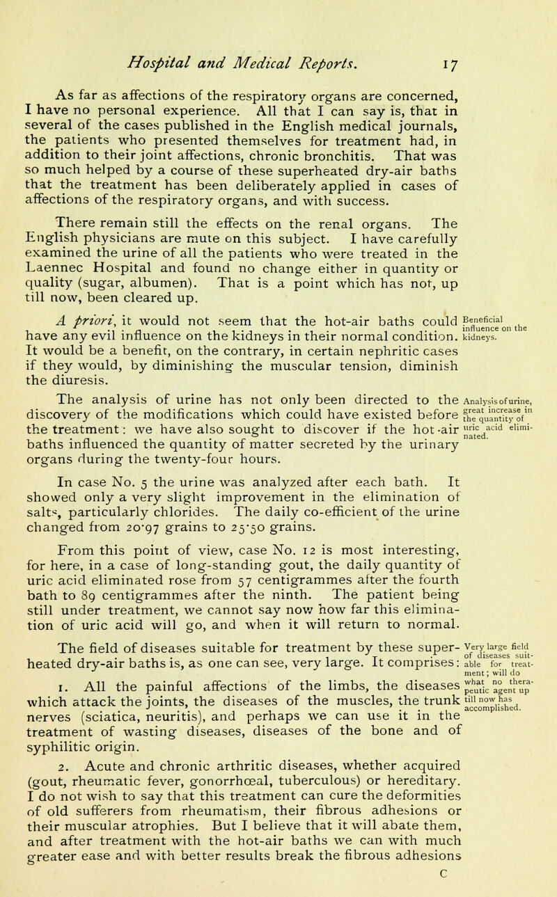 As far as affections of the respiratory organs are concerned, I have no personal experience. All that I can say is, that in several of the cases published in the English medical journals, the patients who presented themselves for treatment had, in addition to their joint affections, chronic bronchitis. That was so much helped by a course of these superheated dry-air baths that the treatment has been deliberately applied in cases of There remain still the effects on the renal organs. The English physicians are mute on this subject. I have carefully examined the urine of all the patients who were treated in the Laennec Hospital and found no change either in quantity or quality (sugar, albumen). That is a point which has not, up till now, been cleared up. A priori, it would not seem that the hot-air baths could Beneficial 1 'i-n 11-1 .1- 1 1-- influence on the have any evil influence on the kidneys in their normal condition, kidneys. It would be a benefit, on the contrary, in certain nephritic cases if they would, by diminishing the muscular tension, diminish The analysis of urine has not only been directed to the Analysis of urine, discovery of the modifications which could have existed before fhrquaMky^ot' the treatment: we have also sought to discover if the hot -air '= ■■^''' ^''■'- baths influenced the quantity of matter secreted by the urinary organs during the twenty-four hours. In case No. 5 the urine was analyzed after each bath. It showed only a very slight improvement in the elimination of salts, particularly chlorides. The daily co-efficient of the urine changed from 20-97 grains to 25-50 grains. From this point of view, case No. 12 is most interesting, for here, in a case of long-standing gout, the daily quantity of uric acid eliminated rose from 57 centigrammes after the fourth bath to 89 centigrammes after the ninth. The patient being still under treatment, we cannot say nov/ how far this elimina- tion of uric acid will go, and when it will return to normal. The field of diseases suitable for treatment by these super- very large field , . 1 T._ .-^01 diseases suit- heated dry-air baths is, as one can see, very large, it comprises: able for treat- ment ; will do 1. All the painful affections of the limbs, the diseases ^^•>^^,'i/^°„'['t,'p^- which attack the joints, the diseases of the muscles, the trunk ^^J,^'^,^^^,'^^ nerves (sciatica, neuritis), and perhaps we can use it in the treatment of wasting diseases, diseases of the bone and of syphilitic origin. 2. Acute and chronic arthritic diseases, whether acquired (gout, rheumatic fever, gonorrhoeal, tuberculous) or hereditary. I do not wish to say that this treatment can cure the deformities of old sufferers from rheumatism, their fibrous adhesions or their muscular atrophies. But I believe that it will abate them, and after treatment with the hot-air baths we can with much greater ease and with better results break the fibrous adhesions c Id