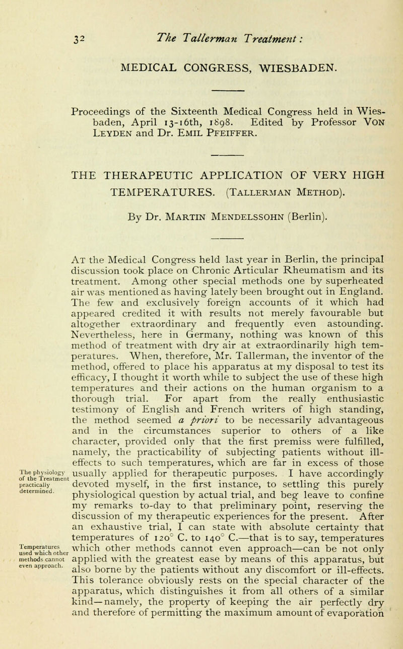 MEDICAL CONGRESS, WIESBADEN. Proceedings of the Sixteenth Medical Congress held in Wies- baden, April 13-16th, 1898. Edited by Professor VON Leyden and Dr. Emil Pfeiffer. THE THERAPEUTIC APPLICATION OF VERY HIGH TEMPERATURES. (Tallerman Method). By Dr. Martin Mendelssohn (Berlin). At the Medical Congress held last year in Berlin, the principal discussion took place on Chronic Articular Rheumatism and its treatment. Among other special methods one by superheated air was mentioned as having lately been brought out in England. The few and exclusively foreign accounts of it which had appeared credited it with results not merely favourable but altogether extraordinary and frequently even astounding. Nevertheless, here in Germany, nothing was known of this method of treatment with dry air at extraordinarily high tem- peratures. When, therefore, Mr. Tallerman, the inventor of the method, offered to place his apparatus at my disposal to test its efficacy, I thought it worth while to subject the use of these high temperatures and their actions on the human organism to a thorough trial. For apart from the really enthusiastic testimony of English and French writers of high standing, the method seemed a priori to be necessarily advantageous and in the circumstances superior to others of a like character, provided only that the first premiss were fulfilled, namely, the practicability of subjecting patients without ill- effects to such temperatures, which are far in excess of those ■i^he^phs'-^oiogy^ usually applied for therapeutic purposes. I have accordingly practically dcvotcd mysclf, in the first instance, to settling this purely determined. physiological qucstion by actual trial, and beg leave to confine my remarks to-day to that preliminary point, reserving the discussion of my therapeutic experiences for the present. After an exhaustive trial, I can state with absolute certainty that temperatures of 120° C. to 140° C.—that is to say, temperatures uid wh1chM\er '^^'^ich othcr methods cannot even approach—can be not only methods cannot applied with the greatest ease by means of this apparatus, but even approac . ^j^^ bomc by the paticnts without any discomfort or ill-effects. This tolerance obviously rests on the special character of the apparatus, which distinguishes it from all others of a similar kind—namely, the property of keeping the air perfectly dry and therefore of permitting the maximum amount of evaporation