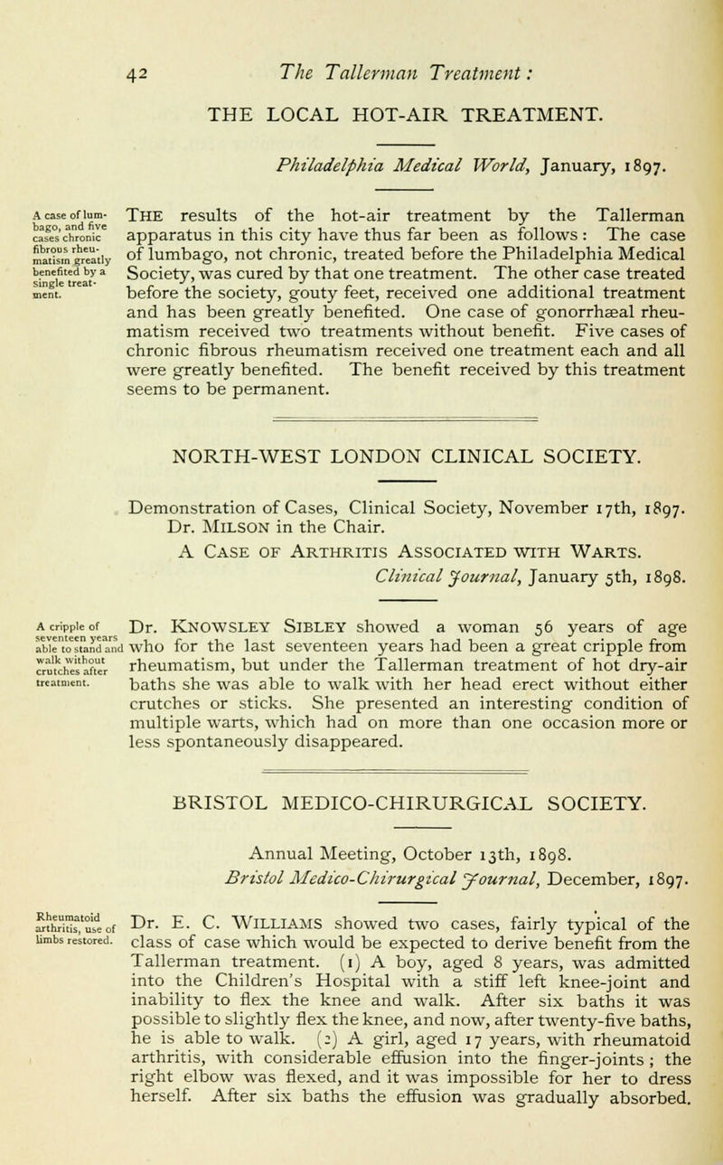 A case of lum- bago, and five cases chronic fibrous rheu- matism greatly benefited by a single treat- ment. 42 The Tallerman Treatment: THE LOCAL HOT-AIR TREATMENT. Philadelphia Medical World, January, 1897. The results of the hot-air treatment by the Tallerman apparatus in this city have thus far been as follows : The case of lumbago, not chronic, treated before the Philadelphia Medical Society, was cured by that one treatment. The other case treated before the society, gouty feet, received one additional treatment and has been greatly benefited. One case of gonorrhaeal rheu- matism received two treatments without benefit. Five cases of chronic fibrous rheumatism received one treatment each and all were greatly benefited. The benefit received by this treatment seems to be permanent. NORTH-WEST LONDON CLINICAL SOCIETY. Demonstration of Cases, Clinical Society, November 17th, 1897. Dr. MiLSON in the Chair. A Case of Arthritis Associated with Warts. Clinical journal, January 5th, 1898. A cripple of Dr. Knowsley Sibley showed a woman 56 years of age abie'tostandand who for the last seveutecu years had been a great cripple from crm'chesafter rheumatism, but under the Tallerman treatment of hot dry-air treatment. baths she was able to walk with her head erect without either crutches or sticks. She presented an interesting condition of multiple warts, which had on more than one occasion more or less spontaneously disappeared. BRISTOL MEDICO-CHIRURGICAL SOCIETY. Annual Meeting, October 13th, 1898. Bristol Medico-Chirurgical Journal, December, 1897. Rheumatoid arthritis, use of limbs restored. Dr. E. C. Williams showed two cases, fairly typical of the class of case which would be expected to derive benefit from the Tallerman treatment, (i) A boy, aged 8 years, was admitted into the Children's Hospital with a stiff left knee-joint and inability to flex the knee and walk. After six baths it was possible to slightly flex the knee, and now, after twenty-five baths, he is able to walk. (;) A girl, aged 17 years, with rheumatoid arthritis, with considerable effusion into the finger-joints ; the right elbow was flexed, and it was impossible for her to dress herself After six baths the effusion was gradually absorbed.