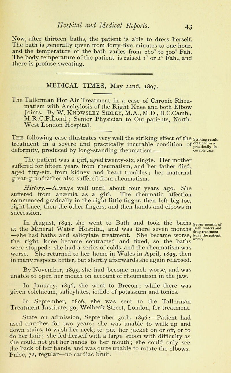 Now, after thirteen baths, the patient is able to dress herself. The bath is generally given from forty-five minutes to one hour, and the temperature of the bath varies from 260° to 300° Fah. The body temperature of the patient is raised 1° or 2° Fah., and there is profuse sweating. MEDICAL TIMES, May 22nd, 1897. The Tallerman Hot-Air Treatment in a case of Chronic Rheu- matism with Anchylosis of the Right Knee and both Elbow Joints. By W. Knowsley Sibley, M.A., M.D., B.C.Camb., M.R.C.P.Lond.; Senior Physician to Out-patients, North- West London Hospital. The following case illustrates very well the striking effect of the striking result treatment in a severe and practically incurable condition of °^^^i|^i,'°^. deformity, produced by long-standing rheumatism :— curable case The patient was a girl, aged twenty-six, single. Her mother suffered for fifteen years from rheumatism, and her father died, aged fifty-six, from kidney and heart troubles; her maternal great-grandfather also suffered from rheumatism. History.—Always well until about four years ago. She suffered from anaemia as a girl. The rheumatic affection commenced gradually in the right little finger, then left big toe, right knee, then the other fingers, and then hands and elbows in succession. In August, 1894, she went to Bath and took the baths seven months of at the Mineral Water Hospital, and was there seven months ?*''> '^='^^ ^^^ ii'i oil drug treatment —she had baths and salicylate treatment. She became worse, leave the patient the right knee became contracted and fixed, so the baths °^ were stopped ; she had a series of colds, and the rheumatism was worse. She returned to her home in Wales in April, 1895, then in many respects better, but shortly afterwards she again relapsed. By November, 1895, she had become much worse, and was unable to open her mouth on account of rheumatism in the jaw. In January, 1896, she went to Brecon; while there was given colchicum, salicylates, iodide of potassium and tonics. In September, 1896, she was sent to the Tallerman Treatment Institute, 50, Welbeck Street, London, for treatment. State on admission, September 30th, 1896:—Patient had used crutches for two years; she was unable to walk up and down stairs, to wash her neck, to put her jacket on or off, or to do her hair; she fed herself with a large spoon with difficulty as she could not get her hands to her mouth ; she could only see the back of her hands, and was quite unable to rotate the elbows. Pulse, 72, regular—no cardiac bruit.