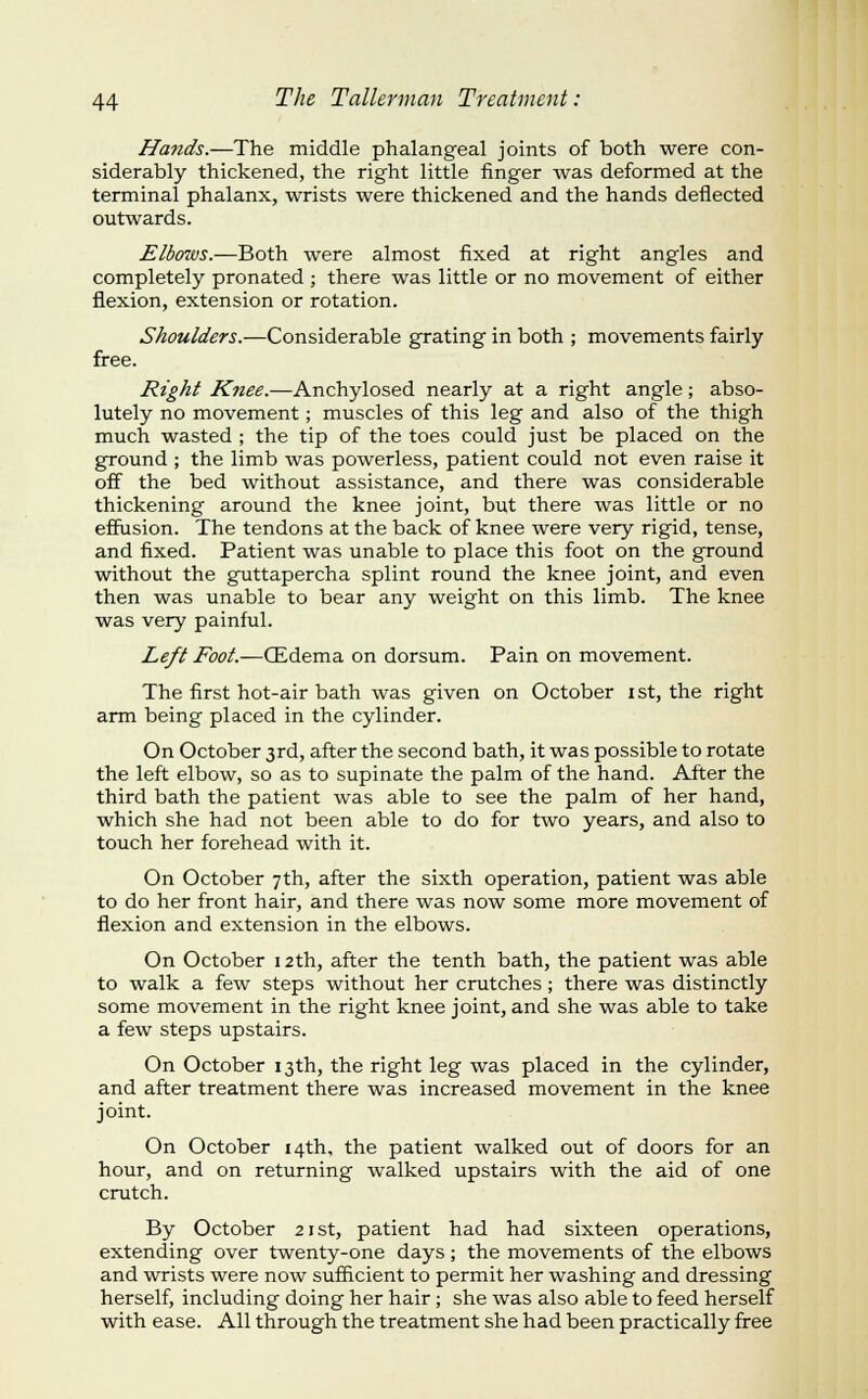 Hands.—The middle phalangeal joints of both were con- siderably thickened, the right little finger was deformed at the terminal phalanx, wrists were thickened and the hands deflected outwards. Elbows.—Both were almost fixed at right angles and completely pronated ; there was little or no movement of either flexion, extension or rotation. Shoulders.—Considerable grating in both ; movements fairly free. Right iifw^if.^Anchylosed nearly at a right angle; abso- lutely no movement; muscles of this leg and also of the thigh much wasted ; the tip of the toes could just be placed on the ground ; the limb was powerless, patient could not even raise it off the bed without assistance, and there was considerable thickening around the knee joint, but there was little or no effusion. The tendons at the back of knee were very rigid, tense, and fixed. Patient was unable to place this foot on the ground without the guttapercha splint round the knee joint, and even then was unable to bear any weight on this limb. The knee was very painful. Left Foot.—(Edema on dorsum. Pain on movement. The first hot-air bath was given on October ist, the right arm being placed in the cylinder. On October 3rd, after the second bath, it was possible to rotate the left elbow, so as to supinate the palm of the hand. After the third bath the patient was able to see the palm of her hand, which she had not been able to do for two years, and also to touch her forehead with it. On October 7th, after the sixth operation, patient was able to do her front hair, and there was now some more movement of flexion and extension in the elbows. On October 12th, after the tenth bath, the patient was able to walk a few steps without her crutches; there was distinctly some movement in the right knee joint, and she was able to take a few steps upstairs. On October 13th, the right leg was placed in the cylinder, and after treatment there was increased movement in the knee joint. On October 14th, the patient walked out of doors for an hour, and on returning walked upstairs with the aid of one crutch. By October 21st, patient had had sixteen operations, extending over twenty-one days; the movements of the elbows and wrists were now sufficient to permit her washing and dressing herself, including doing her hair; she was also able to feed herself with ease. All through the treatment she had been practically free