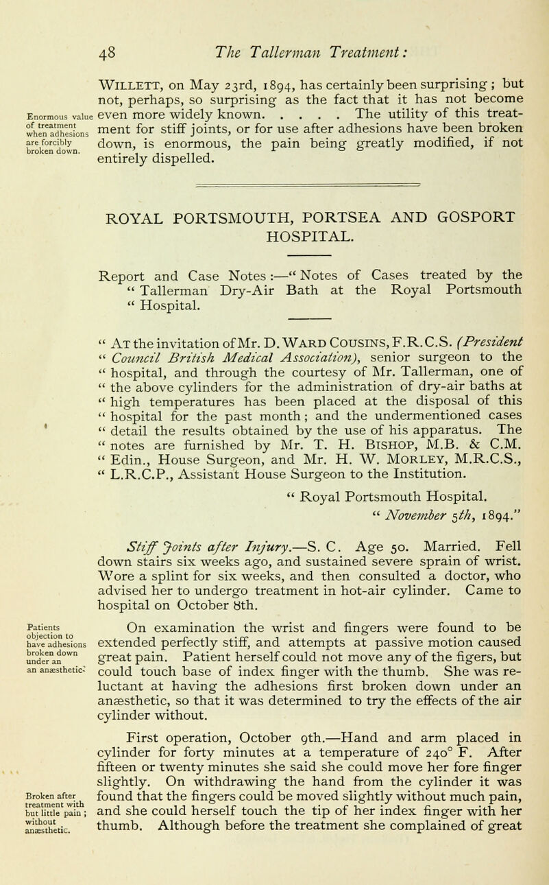 WiLLETT, on May 23rd, 1894, has certainly been surprising ; but not, perhaps, so surprising as the fact that it has not become Enormous value cven more widely known The utility of this treat- whentdhesions ment foF stiff joints, or for use after adhesions have been broken areforcibiy dowu, IS euormous, the pain being greatly modified, if not broken down. .,,.,,, -^ oo j entirely dispelled. ROYAL PORTSMOUTH, PORTSEA AND GOSPORT HOSPITAL. Report and Case Notes :— Notes of Cases treated by the  TaUerman Dry-Air Bath at the Royal Portsmouth  Hospital.  At the invitation ofMr. D.Ward Cousins, F.R.C.S. (President  Council British Medical Association), senior surgeon to the  hospital, and through the courtesy of Mr. TaUerman, one of  the above cylinders for the administration of dry-air baths at  high temperatures has been placed at the disposal of this  hospital for the past month; and the undermentioned cases  detail the results obtained by the use of his apparatus. The  notes are furnished by Mr. T. H. Bishop, M.B. & CM.  Edin., House Surgeon, and Mr. H. W. Morley, M.R.C.S.,  L.R.C.P., Assistant House Surgeon to the Institution.  Royal Portsmouth Hospital.  November ^th, 1894. Patients objection to have adhesions broken down under an an anaesthetic* Broken after treatment with but little pain ; without anaesthetic. Stiff Joints after Injury.—S. C. Age 50. Married. Fell down stairs six weeks ago, and sustained severe sprain of wrist. Wore a splint for six weeks, and then consulted a doctor, who advised her to undergo treatment in hot-air cylinder. Came to hospital on October 8th. On examination the wrist and fingers were found to be extended perfectly stiff, and attempts at passive motion caused great pain. Patient herself could not move any of the figers, but could touch base of index finger with the thumb. She was re- luctant at having the adhesions first broken down under an anaesthetic, so that it was determined to try the effects of the air cylinder without. First operation, October 9th.—Hand and arm placed in cylinder for forty minutes at a temperature of 240° F. After fifteen or twenty minutes she said she could move her fore finger slightly. On withdrawing the hand from the cylinder it was found that the fingers could be moved slightly without much pain, and she could herself touch the tip of her index finger with her thumb. Although before the treatment she complained of great