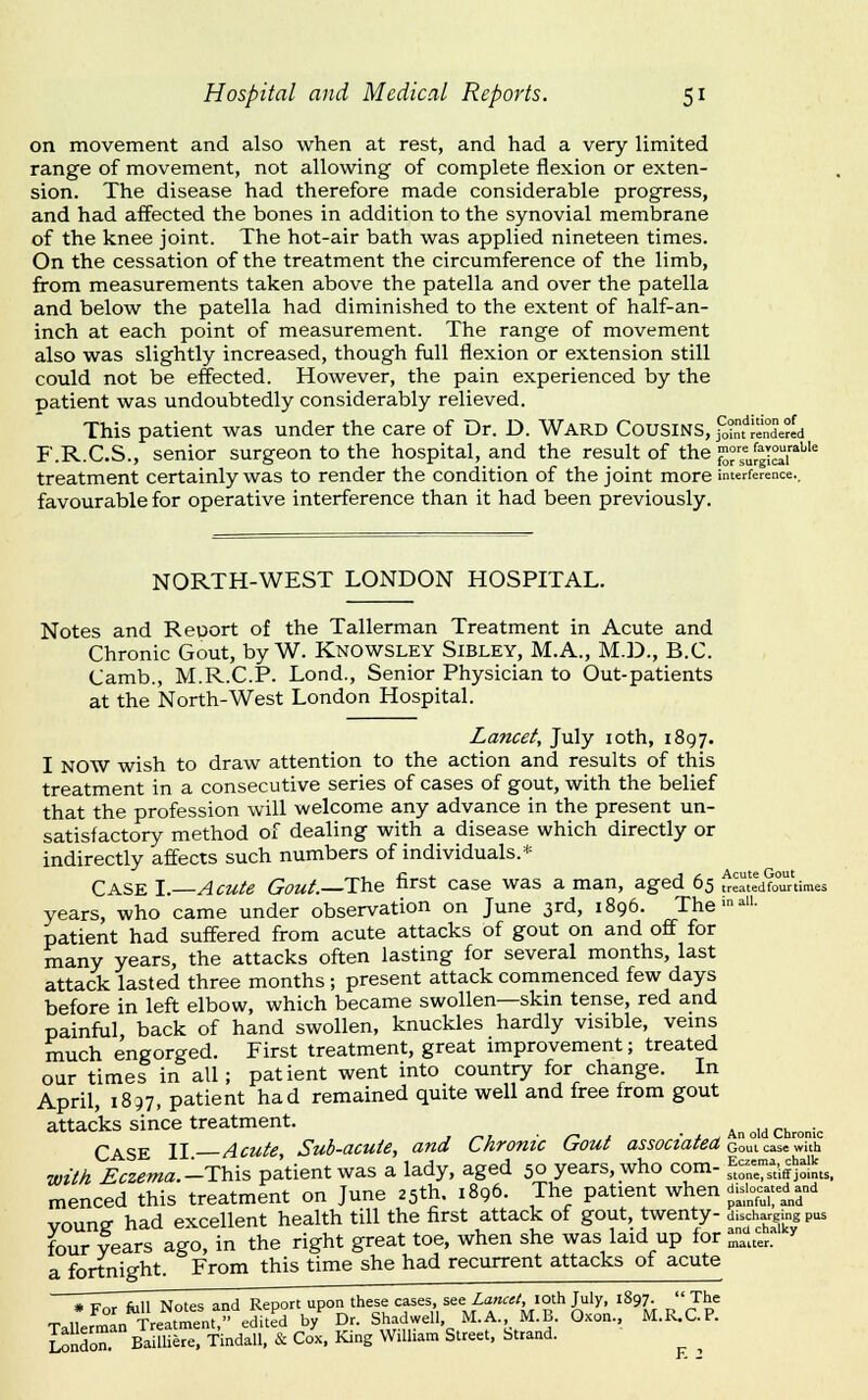 on movement and also when at rest, and had a very limited range of movement, not allowing of complete flexion or exten- sion. The disease had therefore made considerable progress, and had affected the bones in addition to the synovial membrane of the knee joint. The hot-air bath was applied nineteen times. On the cessation of the treatment the circumference of the limb, from measurements taken above the patella and over the patella and below the patella had diminished to the extent of half-an- inch at each point of measurement. The range of movement also was slightly increased, though full flexion or extension still could not be effected. However, the pain experienced by the patient was undoubtedly considerably relieved. This patient was under the care of Dr. D. Ward Cousins, fo?nfJende?Id F.R.C.S., senior surgeon to the hospital, and the result of the |S°Jg|™|''^'''^ treatment certainly was to render the condition of the joint more interference.. favourable for operative interference than it had been previously. NORTH-WEST LONDON HOSPITAL. Notes and Report of the Tallerman Treatment in Acute and Chronic Gout, by W. Knowsley Sibley, M.A., M.D., B.C. Camb., M.R.C.P. Lond., Senior Physician to Out-patients at the North-West London Hospital. Lancet, July loth, 1897. I NOW wish to draw attention to the action and results of this treatment in a consecutive series of cases of gout, with the belief that the profession will welcome any advance in the present un- satisfactory method of dealing with a disease which directly or indirectly affects such numbers of individuals.* Case I. Acute Gout.—The first case was a man, aged 65 ^eatedCr'times years, who came under observation on June 3rd, 1896. The--- patient had suffered from acute attacks of gout on and off for many years, the attacks often lasting for several months, last attack lasted three months; present attack commenced few days before in left elbow, which became swollen—skm tense, red and painful, back of hand swollen, knuckles hardly visible, vems much engorged. First treatment, great improvement; treated our times in all; patient went into country for change. In April, 1837, patient had remained quite well and free from gout attacks since treatment. . ■^ . „ . , An old Chronic Case II Acute, Sub-acute, and Chronic Lrout associated Qoaia^.'xWa'a. with Eczema.-This patient was a lady, aged 50 years, who com- ,^^;=';',,i|^:L. menced this treatment on June 25th. 1896. The patient when disicc^-d^^n^ voung had excellent health till the first attack of gout, twenty- d.scharg|ng pus four years ago, in the right great toe, when she was laid up for ^..^r. a fortnight. From this time she had recurrent attacks of acute # Wnr fill! Notes and Report upon these cases, see Lancet, loth July, 1897. The TalLm n^'xre^tmen edite'd b/ Dr. Shadwell, M.A. M.B. Oxon., M.R.C.P. London. Bailliere. Tindall. & Cox, King William Street, Strand. ^ ^