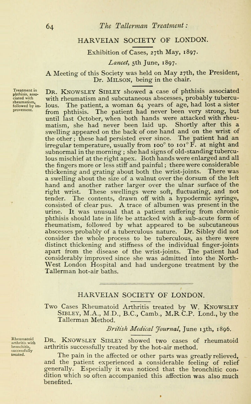 HARVEIAN SOCIETY OF LONDON. Treatment in phthisis, asso- ciated with rheumatism^ followed by im- provement. Exhibition of Cases, 27th May, 1897. Lancet, 5th June, 1897. A Meeting of this Society was held on May 27th, the President, Dr. MiLSON, being in the chair. Dr. Knowsley Sibley showed a case of phthisis associated with rheumatism and subcutaneous abscesses, probably tubercu- lous. The patient, a woman 64 years of age, had lost a sister from phthisis. The patient had never been very strong, but until last October, when both hands were attacked with rheu- matism, she had never been laid up. Shortly after this a swelling appeared on the back of one hand and on the wrist of the other; these had persisted ever since. The patient had an irregular temperature, usually from 100° to 101° F. at night and subnormal in the morning ; she had signs of old-standing tubercu- lous mischief at the right apex. Both hands were enlarged and all the fingers more or less stiff and painful; there were considerable thickening and grating about both the wrist-joints. There was a swelling about the size of a walnut over the dorsum of the left hand and another rather larger over the ulnar surface of the right wrist. These swellings were soft, fluctuating, and not tender. The contents, drawn off with a hypodermic syringe, consisted of clear pus. A trace of albumen was present in the urine. It was unusual that a patient suffering from chronic phthisis should late in life be attacked with a sub-acute form of rheumatism, followed by what appeared to be subcutaneous abscesses probably of a tuberculous nature. Dr. Sibley did not consider the whole process to be tuberculous, as there were distinct thickening and stiffness of the individual finger-joints apart from the disease of the wrist-joints. The patient had considerably improved since she was admitted into the North- West London Hospital and had undergone treatment by the Tallerman hot-air baths. HARVEIAN SOCIETY OF LONDON. Rheumatoid arthritis with bronchitis, successfully treated. Two Cases Rheumatoid Arthritis treated by W. Knowsley Sibley, M.A., M.D., B.C., Camb., M.R.C.P. Lond., by the Tallerman Method. British Medical Journal, June 13th, 1896. Dr. KJNOWSLEY Sibley showed two cases of rheumatoid arthritis successfully treated by the hot-air method. The pain in the affected or other parts was greatly relieved, and the patient experienced a considerable feeling of relief generally. Especially it was noticed that the bronchitic con- dition which so often accompanied this affection was also much benefited.