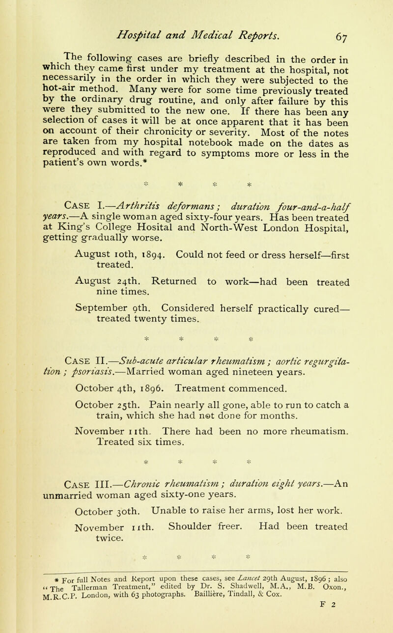 The following cases are briefly described in the order in which they came first under my treatment at the hospital, not necessarily in the order in which they were subjected to the hot-air method. Many were for some time previously treated by the ordinary drug routine, and only after failure by this were they submitted to the new one. If there has been any selection of cases it will be at once apparent that it has been on account of their chronicity or severity. Most of the notes are taken from my hospital notebook made on the dates as reproduced and with regard to symptoms more or less in the patient's own words.* Case I.—Arthritis deformans; duration four-and-a-half years.—A single woman aged sixty-four years. Has been treated at King's College Hosital and North-West London Hospital, getting gradually worse. August loth, 1894. Could not feed or dress herself—first treated. August 24th. Returned to work—had been treated nine times. September oth. Considered herself practically cured— treated twenty times. Case II.—Sub-acute articular rheumatism; aortic regurgita- tion ; psoriasis.—Married woman aged nineteen years. October 4th, 1896. Treatment commenced. October 25th. Pain nearly all gone, able to run to catch a train, which she had net done for months. November nth. There had been no more rheumatism. Treated six times. Case III.—Chronic rheumatism; duration eight years.—An unmarried woman aged sixty-one years. October 30th. Unable to raise her arms, lost her work. November ixth. Shoulder freer. Had been treated twice. * For full Notes and Report upon these cases, see Lancet 29th August, 1S96 ; also The Tallerman Treatment, edited by Dr. S. Shadwell, M.A., M.B. Oxon., M R C.P. London, with 63 photographs. Bailliere, Tindall, & Cox. F 2