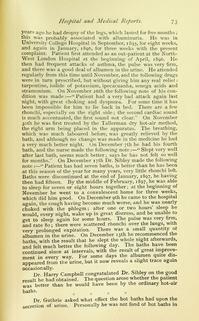 years ago he had dropsy of the legs, which lasted for five months ; this was probably associated with albuminuria. He was in Universit}^ College Hospital in September, 1895, for eight weeks, and again in January, i8gf), for three weeks with the present complaint. Patient first attended as an out-patient at the North- West London Hospital at the beginning of April, 1896. He then had frequent attacks of asthma, the pulse was very firm, and there was a good deal of albumen in the urine. He attended regularly from this time until November, and the following drugs were in turn prescribed, but without giving him any real relief: turpentine, iodide of potassium, ipecacuanha, senega acids and stramonium. On November 26th the following note of his con- dition was made :— Patient had a very bad attack again last night, with great choking and dyspnoea. For some time it has been impossible for him to lie back in bed. There are a few rhonchi, especially on the right side ; the second cardiac sound is much accentuated, the first sound not clear. On November 30th he was first treated by the Tallerman dry hot-air method, the right arm being placed in the apparatus. The breathing, which was much laboured before, was greatly relieved by the bath, and although no change was made in the medicine he had a very much better night. On December 7th he had his fourth bath, and the nurse made the following note :— Slept very well after last bath, seems much better; says he has not felt so well for months. On December 17th Dr. Sibley made the following note :— Patient has had seven baths, is better than he has been at this season of the year for many years, very little rhonchi left. Baths were discontinued at the end of January, 1897, he having then had fifteen. By the middle of February, 1897, he was able to sleep for seven or eight hours together; at the beginning of November he went to a convalescent home for three weeks, which did him good. On December 9th he came to the hospital again, the cough having become much worse, and he was nearly choked with the phlegm; after one or two hours' sleep he would, every night, wake up in great distress, and be unable to get to sleep again for some hours. The pulse was very firm, and rate 80 ; there were scattered rhonchi over the lungs, with very prolonp-ed expiration. There was a small quantity of albumen in the urine. On December 13th he recommenced the baths with the result that he slept the whole night afterwards, and felt much better the following day. The baths have been continued since at intervals, with the result of great improve- ment in every way. For some days the albumen quite dis- appeared from the urine, but it now reveals a slight trace again occasionally. Dr Harry Campbell congratulated Dr. Sibley on the good result he had obtained. The question arose whether the patient was better than he would have been by the ordinary hot-air baths. Dr. Guthrie asked what effect the hot baths had upon the secretion of urine. Personally he was not fond ot hot baths in