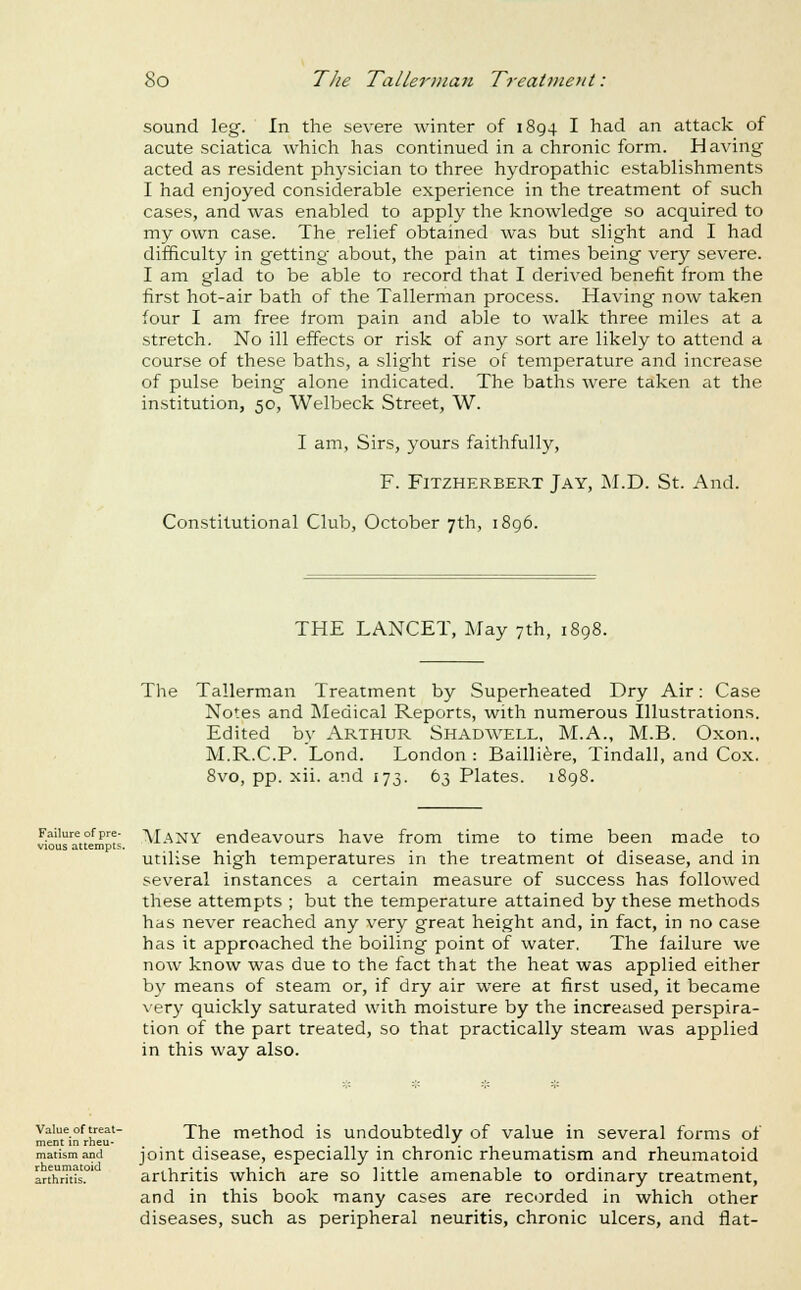 sound leg. In the severe winter of 1894 I had an attack of acute sciatica which has continued in a chronic form. Having acted as resident physician to three hydropathic establishments I had enjoyed considerable experience in the treatment of such cases, and was enabled to apply the knowledge so acquired to my own case. The relief obtained was but slight and I had difficulty in getting about, the pain at times being very severe. I am glad to be able to record that I derived benefit from the first hot-air bath of the Tallerman process. Having now taken four I am free irom pain and able to walk three miles at a stretch. No ill effects or risk of any sort are likely to attend a course of these baths, a slight rise of temperature and increase of pulse being alone indicated. The baths were taken at the institution, 50, Welbeck Street, W. I am, Sirs, yours faithfully, F. FiTZHERBERT Jay, j\I.D. St. And. Constitutional Club, October 7th, i8g6. THE LANCET, May 7th, 1898. The Tallerman Treatment by Superheated Dry Air: Case Notes and Medical Reports, with numerous Illustrations. Edited by ARTHUR Shadwell, M.A., M.B. Oxon., M.R.C.P. Lond. London : Bailli^re, Tindall, and Cox. 8vo, pp. xii. and 173. 63 Plates. 1 Failure of pre- vious attempts. Many endeavours have from time to time been made to utilise high temperatures in the treatment ot disease, and in several instances a certain measure of success has followed these attempts ; but the temperature attained by these methods has never reached any very great height and, in fact, in no case has it approached the boiling point of water. The failure we now know was due to the fact that the heat was applied either by means of steam or, if dry air were at first used, it became very quickly saturated with moisture by the increased perspira- tion of the part treated, so that practically steam was applied in this way also. Value of treat- ment in rheu- matism and rheumatoid arthritis. The method is undoubtedly of value in several forms of joint disease, especially in chronic rheumatism and rheumatoid arthritis which are so little amenable to ordinary treatment, and in this book many cases are recorded in which other diseases, such as peripheral neuritis, chronic ulcers, and flat-