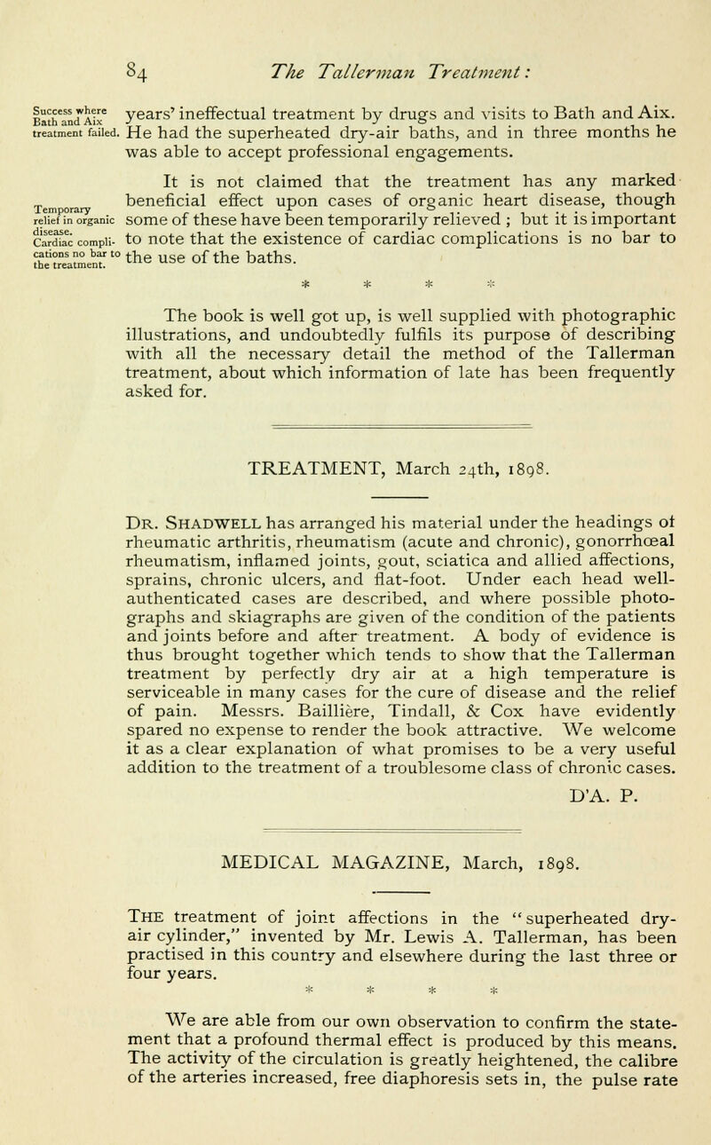 Bath'and'Air Y^ars' ineffectual treatment by drugs and visits to Bath and Aix. treatment failed. He had the Superheated dry-air baths, and in three months he was able to accept professional engagements. It is not claimed that the treatment has any marked beneficial effect upon cases of organic heart disease, though relief in organic some of these have been temporarily relieved ; but it is important cardfac compii- to uote that the existence of cardiac complications is no bar to STeatmenr'^the use of the baths. The book is well got up, is well supplied with photographic illustrations, and undoubtedly fulfils its purpose of describing with all the necessary detail the method of the Tallerman treatment, about which information of late has been frequently asked for. TREATMENT, March 24th, 1898. Dr. Shadwell has arranged his material under the headings ot rheumatic arthritis, rheumatism (acute and chronic), gonorrhoea! rheumatism, inflamed joints, gout, sciatica and allied affections, sprains, chronic ulcers, and flat-foot. Under each head well- authenticated cases are described, and where possible photo- graphs and skiagraphs are given of the condition of the patients and joints before and after treatment. A body of evidence is thus brought together which tends to show that the Tallerman treatment by perfectly dry air at a high temperature is serviceable in many cases for the cure of disease and the relief of pain. Messrs. Bailliere, Tindall, & Cox have evidently spared no expense to render the book attractive. We welcome it as a clear explanation of what promises to be a very useful addition to the treatment of a troublesome class of chronic cases. DA. P. MEDICAL MAGAZINE, March, 1898. The treatment of joint affections in the superheated dry- air cylinder, invented by Mr. Lewis A. Tallerman, has been practised in this country and elsewhere during the last three or four years. * * * jH We are able from our own observation to confirm the state- ment that a profound thermal effect is produced by this means. The activity of the circulation is greatly heightened, the calibre of the arteries increased, free diaphoresis sets in, the pulse rate