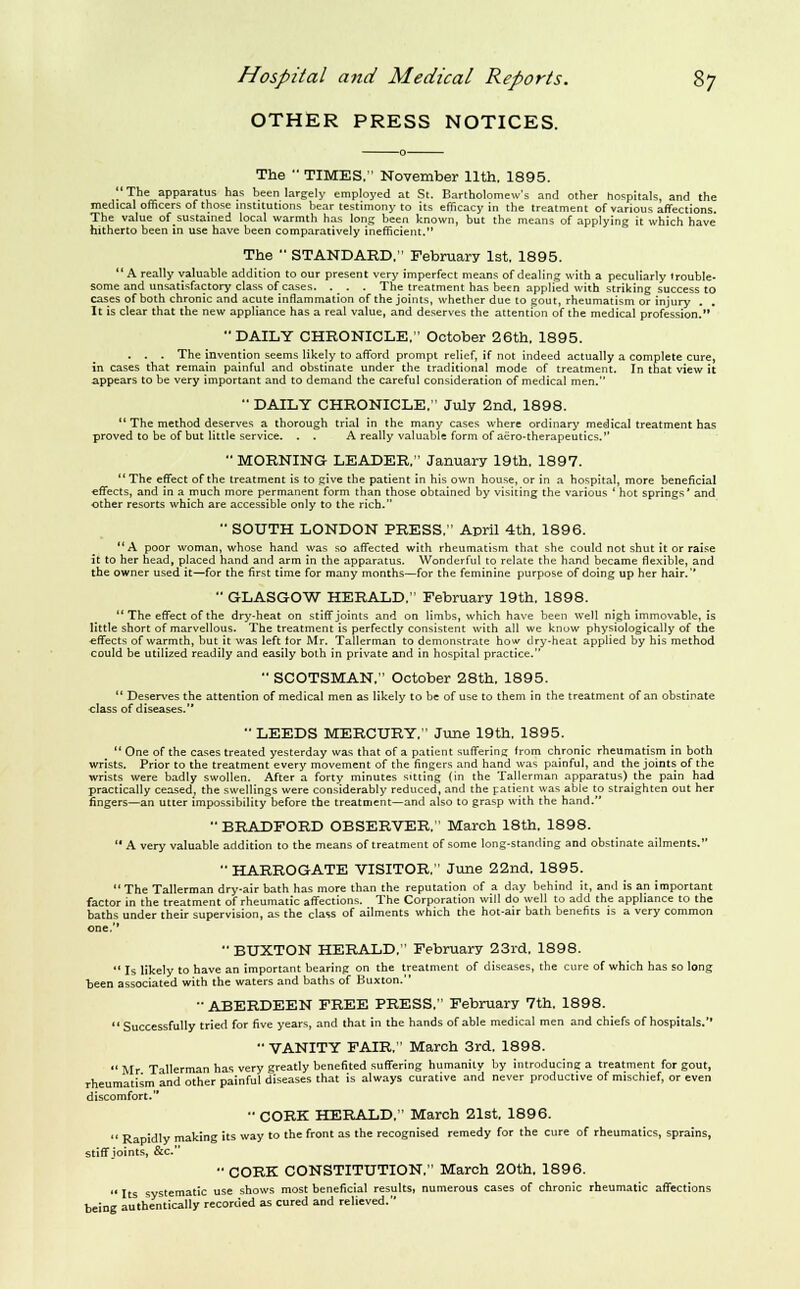 OTHER PRESS NOTICES. The ■■ TIMES. November 11th. 1895. The apparatus has been largely employed at St. Bartholomew's and other hospitals, and the medical officers of those institutions bear testimony to its efficacy in the treatment of various affections. The value ofsustamed local warmth has long been known, but the means of applying it which have hitherto been in use have been comparatively inefficient. The  STANDARD, Febraary 1st. 1895.  A really valuable addition to our present very imperfect means of dealing with a peculiarly trouble- some and unsatisfactory class of cases. ._ . . The treatment has been applied with striking success to cases of both chronic and acute inflammation of the joints, whether due to gout, rheumatism or injury , It is clear that the new appliance has a real value, and deserves the attention of the medical profession. DAILY CHRONICLE, October 26th. 1895. . . . The invention seems likely to afford prompt relief, if not indeed actually a complete cure, in cases that remain painful and obstinate under the traditional mode of treatment. In that view it appears to be very important and to demand the careful consideration of medical men. ■• DAILY CHRONICLE. July 2nd, 1898.  The method deserves a thorough trial in the many cases where ordinary medical treatment has proved to be of but Uttle service. . . A really valuable form of aero-therapeutics.'' MORNING LEADER, January 19th. 1897.  The effect of the treatment is to give the patient in his own house, or in a hospital, more beneficial effects, and in a much more permanent form than those obtained by visiting the various ' hot springs' and other resorts which are accessible only to the rich. •■ SOUTH LONDON PRESS. April 4th. 1896. A poor woman, whose hand was so affected with rheumatism that she could not shut it or raise it to her head, placed hand and arm in the apparatus. Wonderful to relate the hand became flexible, and the owner used it—for the first time for many months—for the feminine purpose of doing up her hair. ■• GLASGOW HERALD. February 19th. 1898.  The effect of the dry-heat on stiff joints and on limbs, which have been well nigh immovable, is little short of marvellous. The treatment is perfectly consistent with all we know physiologically of the effects of warmth, but it was left tor Mr. Tallerman to demonstrate how dry-heat applied by his method could be utilized readily and easily both in private and in hospital practice.  SCOTSMAN. October 28th. 1895. *' Deserves the attention of medical men as likely to be of use to them in the treatment of an obstinate class of diseases. LEEDS MERCURY. June 19th. 1895.  One of the cases treated yesterday was that of a patient suffering from chronic rheumatism in both wrists. Prior to the treatment every movement of the fingers and hand was painful, and the joints of the wrists were badly swollen. After a forty minutes sitting (in the Tallerman apparatus) the pain had practically ceased, the swellings were considerably reduced, and the patient was able to straighten out her fingers—an utter impossibility before the treatment—and also to grasp with the hand. BRADFORD OBSERVER. March 18th. 1898.  A very valuable addition to the means of treatment of some long-standing and obstinate ailments. *• HARROGATE VISITOR. June 22nd, 1895. The Tallerman dry-air bath has more than the reputation of a day behind it, and is an important factor in the treatment of rheumatic affections. The Corporation will do well to add the appliance to the baths under their supervision, as the class of ailments which the hot-air bath benefits is a very common one,'*  BUXTON HERALD. February 23rd, 1898.  Is likely to have an important bearing on the treatment of diseases, the cure of which has so long been associated with the waters and baths of Buxton. ABERDEEN FREE PRESS. February 7th. 1898. Successfully tried for five years, and that in the hands of able medical men and chiefs of hospitals.'' VANITY FAIR. March 3rd. 1898. Mr Tallerman has very greatly benefited suffering humanity by introducing a treatment for gout, rheumatism and other painful diseases that is always curative and never productive of mischief, or even discomfort.  CORK HERALD, March 21st. 1896.  Rapidly making its way to the front as the recognised remedy for the cure of rheumatics, sprains, stiff joints, &c. ■• CORK CONSTITUTION. March 20th. 1896. *' Its systematic use shows most beneficial results, numerous cases of chronic rheumatic affections being authentically recorded as cured and relieved.