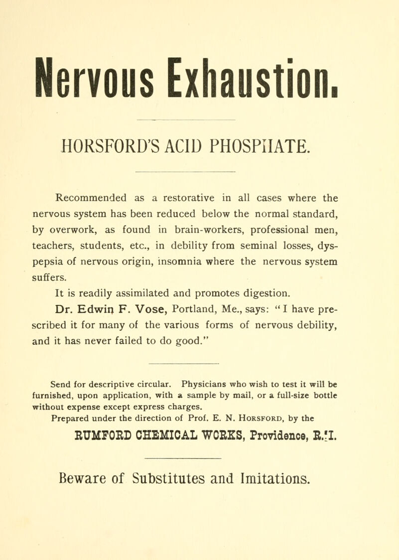 Nervous Exhaustion. HORSFORD'S ACID PHOSPHATE. Recommended as a restorative in all cases where the nervous system has been reduced below the normal standard, by overwork, as found in brain-workers, professional men, teachers, students, etc., in debility from seminal losses, dys- pepsia of nervous origin, insomnia where the nervous system suffers. It is readily assimilated and promotes digestion. Dr. Edwirj F. Vose, Portland, Me., says: I have pre- scribed it for many of the various forms of nervous debility, and it has never failed to do good. Send for descriptive circular. Physicians who wish to test it will be furnished, upon application, with a sample by mail, or a full-size bottle without expense except express charges. Prepared under the direction of Prof. E. N. Horsford, by the RUMFOED CHEMICAL WORKS, Providence, B.fl. Beware of Substitutes and Imitations.