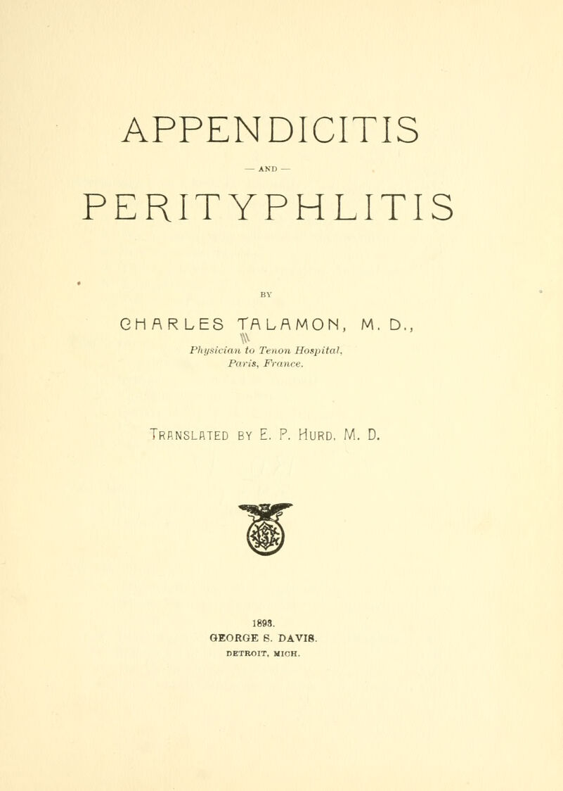 APPENDICITIS — AND — PERITYPHLITIS CHARLES TALAMON, M. D., Physician to Tenon Hospital, Paris, France. Translated by E. P. Hurd, M. D. 1893. GEORGE S. DAVI8. DETROIT, MICH.