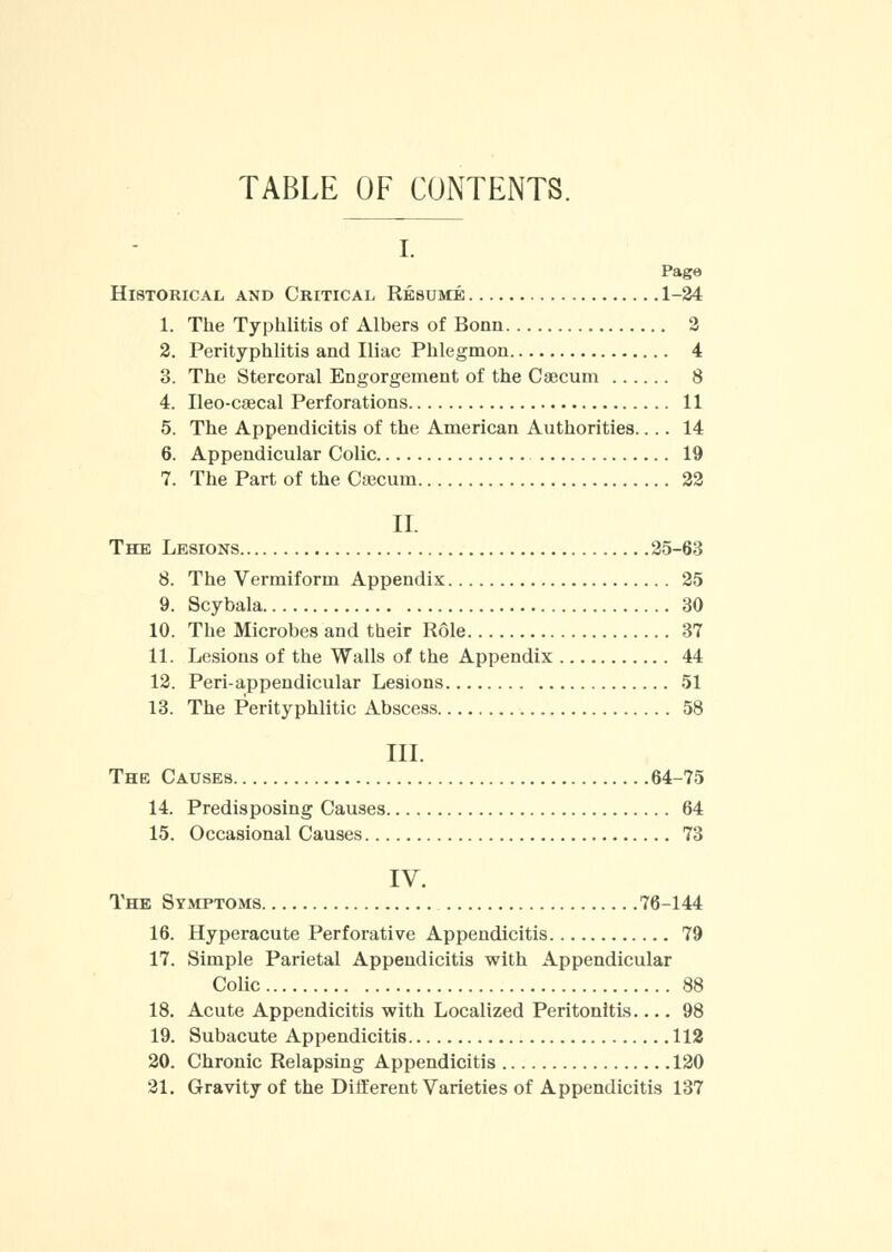 TABLE OF CONTENTS. I. Page Historical and Critical Resume 1-24 1. The Typhlitis of Albers of Bonn 2 2. Perityphlitis and Iliac Phlegmon 4 3. The Stercoral Engorgement of the Caecum 8 4. Ileo-csecal Perforations 11 5. The Appendicitis of the American Authorities.... 14 6. Appendicular Colic 19 7. The Part of the Caecum 22 II. The Lesions 25-63 8. The Vermiform Appendix 25 9. Scybala 30 10. The Microbes and their Role 37 11. Lesions of the Walls of the Appendix 44 12. Periappendicular Lesions 51 13. The Perityphlitic Abscess 58 III. The Causes 64-75 14. Predisposing Causes 64 15. Occasional Causes 73 IV. The Symptoms 76-144 16. Hyperacute Perforative Appendicitis 79 17. Simple Parietal Appendicitis with Appendicular Colic 88 18. Acute Appendicitis with Localized Peritonitis 98 19. Subacute Appendicitis 112 20. Chronic Relapsing Appendicitis 120 21. Gravity of the Different Varieties of Appendicitis 137