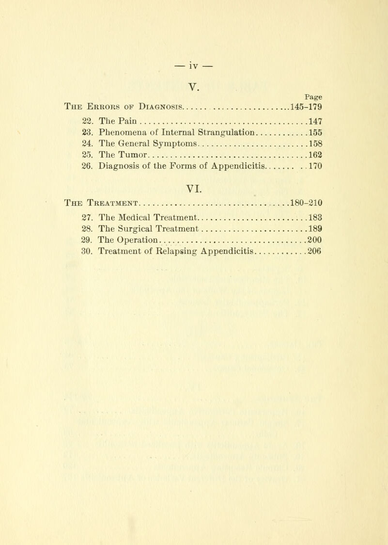 IV V. The Errors op Diagnosis 145-179 22. The Pain 147 23. Phenomena of Internal Strangulation 155 24. The General Symptoms 158 25. The Tumor 162 26. Diagnosis of the Forms of Appendicitis 170 VI. The Treatment 180-210 27. The Medical Treatment 183 28. The Surgical Treatment 189 29. The Operation 200 30. Treatment of Relapsing Appendicitis 206