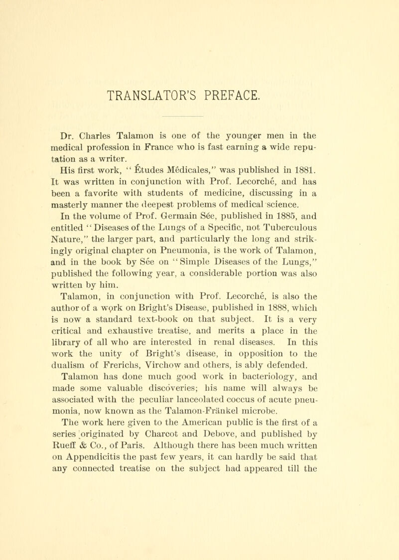 TRANSLATOR'S PREFACE. Dr. Charles Talaiuon is one of the younger men in the medical profession in France who is fast earning a wide repu- tation as a writer. His first work,  Etudes Medicales, was published in 1881. It was written in conjunction with Prof. Lecorche, and has been a favorite with students of medicine, discussing in a masterly manner the deepest problems of medical science. In the volume of Prof. Germain S6e, published in 1885, and entitled Diseases of the Lungs of a Specific, not Tuberculous Nature, the larger part, and particularly the long and strik- ingly original chapter on Pneumonia, is the work of Talamon, and in the book by See on Simple Diseases of the Lungs, published the following year, a considerable portion was also written by him. Talamon, in conjunction with Prof. Lecorche, is also the author of a work on Bright's Disease, published in 1888, which is now a standard text-book on that subject. It is a very critical and exhaustive treatise, and merits a place in the library of all who are interested in renal diseases. In this work the unity of Bright's disease, in opposition to the dualism of Frerichs, Virchow and others, is ably defended. Talamon has done much good work in bacteriology, and made some valuable discoveries; his name will always be associated with the peculiar lanceolated coccus of acute pneu- monia, now known as the Talamon-Friinkel microbe. The work here given to the American public is the first of a series originated by Charcot and Debove, and published by Rueff & Co., of Paris. Although there has been much written on Appendicitis the past few years, it can hardly be said that any connected treatise on the subject had appeared till the