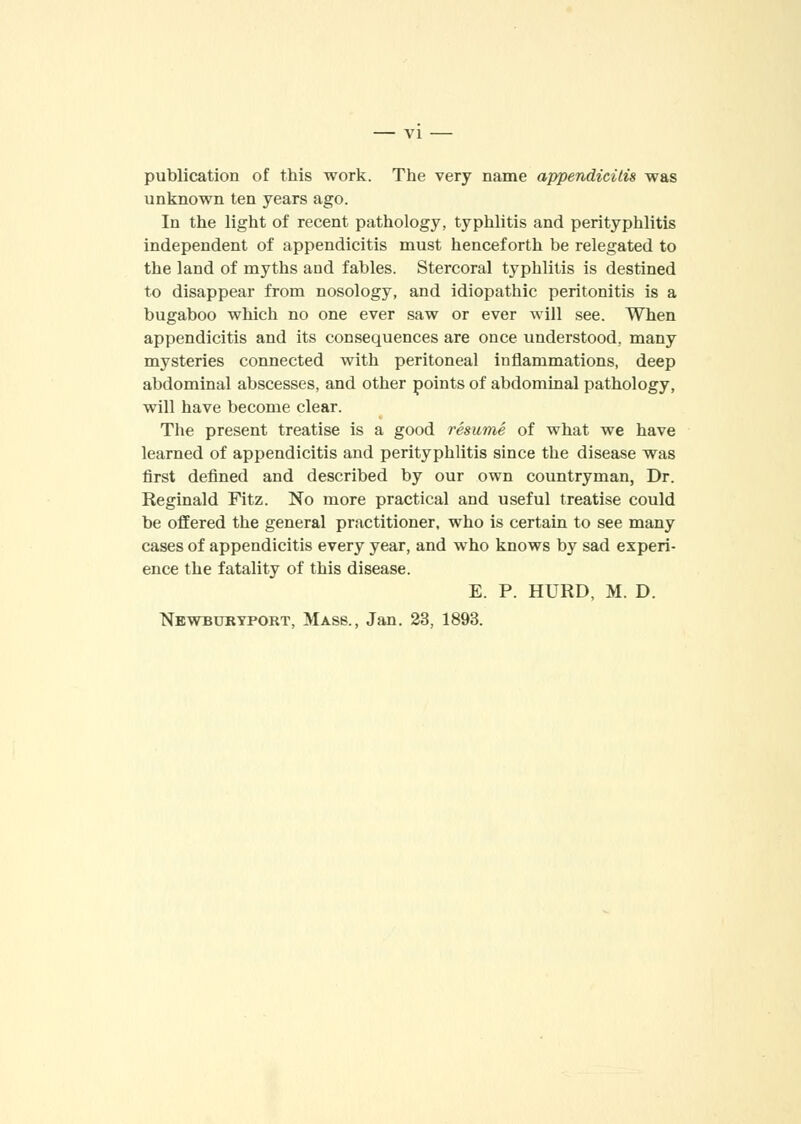 publication of this work. The very name appendicitis was unknown ten years ago. In the light of recent pathology, typhlitis and perityphlitis independent of appendicitis must henceforth be relegated to the land of myths and fables. Stercoral typhlitis is destined to disappear from nosology, and idiopathic peritonitis is a bugaboo which no one ever saw or ever will see. When appendicitis and its consequences are once understood, many mysteries connected with peritoneal inflammations, deep abdominal abscesses, and other points of abdominal pathology, will have become clear. The present treatise is a good resume of what we have learned of appendicitis and perityphlitis since the disease was first defined and described by our own countryman, Dr. Reginald Fitz. No more practical and useful treatise could be offered the general practitioner, who is certain to see many cases of appendicitis every year, and who knows by sad experi- ence the fatality of this disease. E. P. HURD, M. D. Newburyport, Mass., Jan. 23, 1893.