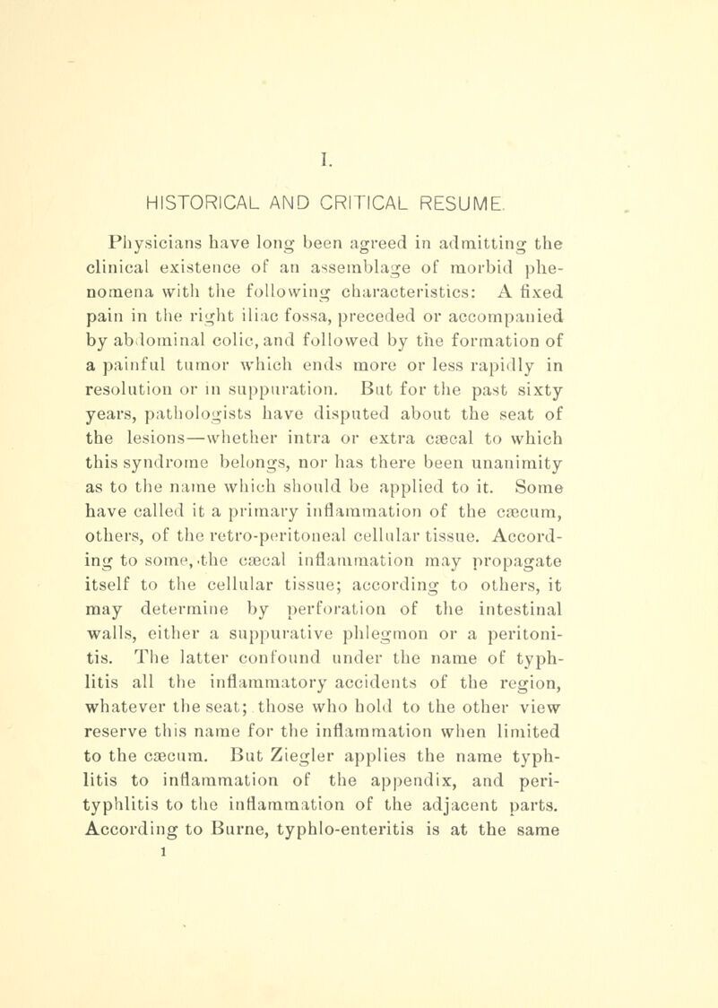 HISTORICAL AND CRITICAL RESUME. Physicians have long been agreed in admitting the clinical existence of an assemblage of morbid phe- nomena with the following characteristics: A fixed pain in the right iliac fossa, preceded or accompanied by abdominal colic, and followed by the formation of a painful tumor which ends more or less rapidly in resolution or in suppuration. But for the past sixty years, pathologists have disputed about the seat of the lesions—whether intra or extra csecal to which this syndrome belongs, nor has there been unanimity as to the name which should be applied to it. Some have called it a primary inflammation of the crecum, others, of the retro-peritoneal cellular tissue. Accord- ing to some, .the coeoal inflammation may propagate itself to the cellular tissue; according to others, it may determine by perforation of the intestinal walls, either a suppurative phlegmon or a peritoni- tis. The latter confound under the name of typh- litis all the inflammatory accidents of the region, whatever the seat; those who hold to the other view reserve this name for the inflammation when limited to the caecum. But Ziegler applies the name typh- litis to inflammation of the appendix, and peri- typhlitis to the inflammation of the adjacent parts. According to Burne, typhlo-enteritis is at the same