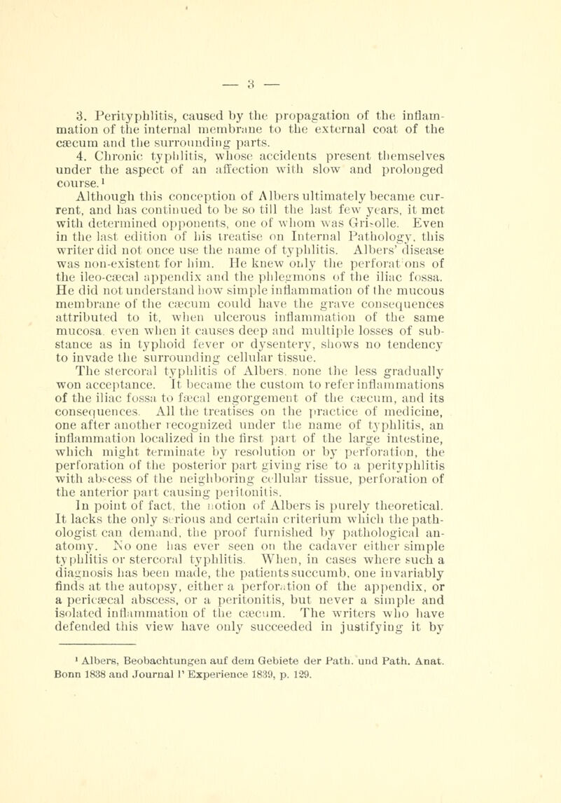 mation of the interna] membrane to the external coat of the caecum and the surrounding parts. 4. Chronic typhlitis, whose accidents present themselves under the aspect of an affection with slow and prolonged course.' Although this conception of Albers ultimately became cur- rent, and has continued to be so till the last few years, it met with determined opponents, one of whom was Grisolle. Even in the last edition of his treatise on Internal Pathology, this writer did not once use the name of typhlitis. Albers' disease was non-existent for him. He knew only the perforations of the ileo-caecal appendix and the phlegmons of the iliac fossa. He did not understand how simple inflammation of the mucous membrane of the caecum could have the grave consequences attributed to it, when ulcerous inflammation of the same mucosa, even when it causes deep and multiple losses of sub- stance as in typhoid fever or dysentery, shows no tendency to invade the surrounding cellular tissue. The stercoral typhlitis of Albers. none the less gradually won acceptance. It became the custom to refer inflammations of the iliac fossa to faecal engorgement of the caecum, and its consequences. All the treatises on the practice of medicine, one after another recognized under the name of typhlitis, an inflammation localized in the first part of the large intestine, which might terminate by resolution or by perforation, the perforation of the posterior part giving rise to a perityphlitis with abscess of the neighboring cellular tissue, perforation of the anterior part causing peritonitis. In point of fact, the notion of Albers is purely theoretical. It lacks the only serious and certain criterium which the path- ologist can demand, the proof furnished by pathological an- atomy. Mo one has ever seen on the cadaver either simple typhlitis or stercoral typhlitis. When, in cases where such a diagnosis has been made, the patients succumb, one invariably finds at the autopsy, either a perforation of the appendix, or a pericecal abscess, or a peritonitis, but never a simple and isolated inflammation of the caecum. The writers who have defended this view have only succeeded in justifying it by 1 Albers, Beobachtungen auf dem Gebiete der Path, und Path. Anat. Bonn 1838 and Journal 1' Experience 1839, p. 129.