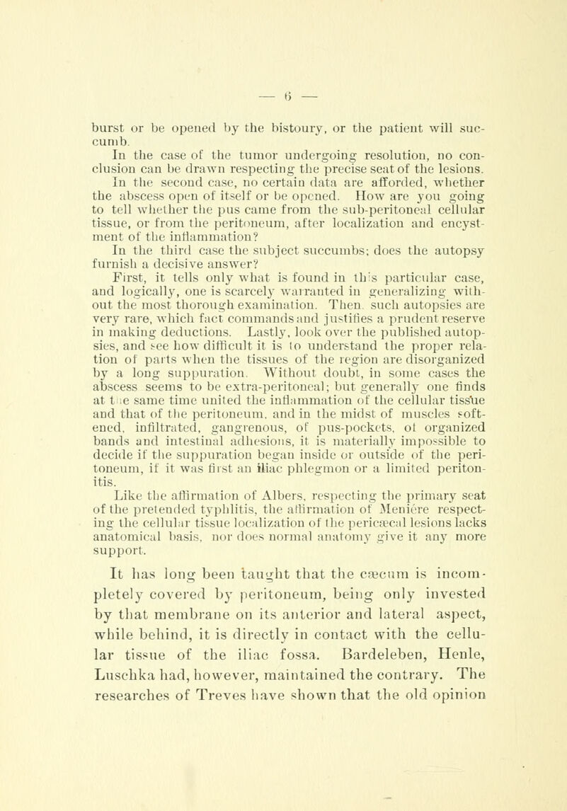 burst or be opened by the bistoury, or the patieut will suc- cumb. In the case of the tumor undergoing resolution, no con- clusion can be drawn respecting the precise seat of the lesions. In the second case, no certain data are afforded, whether the abscess open of itself or be opened. How are you going to tell whether the pus came from the sub-peritoneal cellular tissue, or from the peritoneum, after localization and encyst- ment of the inflammation? In the third case the subject succumbs; does the autopsy furnish a decisive answer? First, it tells only what is found in this particular case, and logical^, one is scarcely warranted in generalizing with- out the most thorough examination. Then, such autopsies are very rare, which fact commands and justifies a prudent reserve in making deductions. Lastly, look over the published autop- sies, and see how difficult it is to understand the proper rela- tion of parts when the tissues of the region are disorganized by a long suppuration. Without doubt, in some cases the abscess seems to be extra-peritoneal; but generally one finds at t e same time united the inflammation of the cellular tiss'ue and that of the peritoneum, and in the midst of muscles soft- ened, infiltrated, gangrenous, of pus-pockets, ol organized bands and intestinal adhesions, it is materially impossible to decide if the suppuration began inside or outside of the peri- toneum, if it was first an iliac phlegmon or a limited periton- itis. Like the affirmation of Albers, respecting the primary seat of the pretended typhlitis, the affirmation of Meniere respect- ing the cellular tissue localization of the pericecal lesions lacks anatomical basis, nor does normal anatomy give it any more support. It lias long been taught that the caecum is incom- pletely covered by peritoneum, being only invested by that membrane on its anterior and lateral aspect, while behind, it is directly in contact with the cellu- lar tissue of the iliac fossa. Bardeleben, Henle, Luschka had, however, maintained the contrary. The researches of Treves have shown that the old opinion