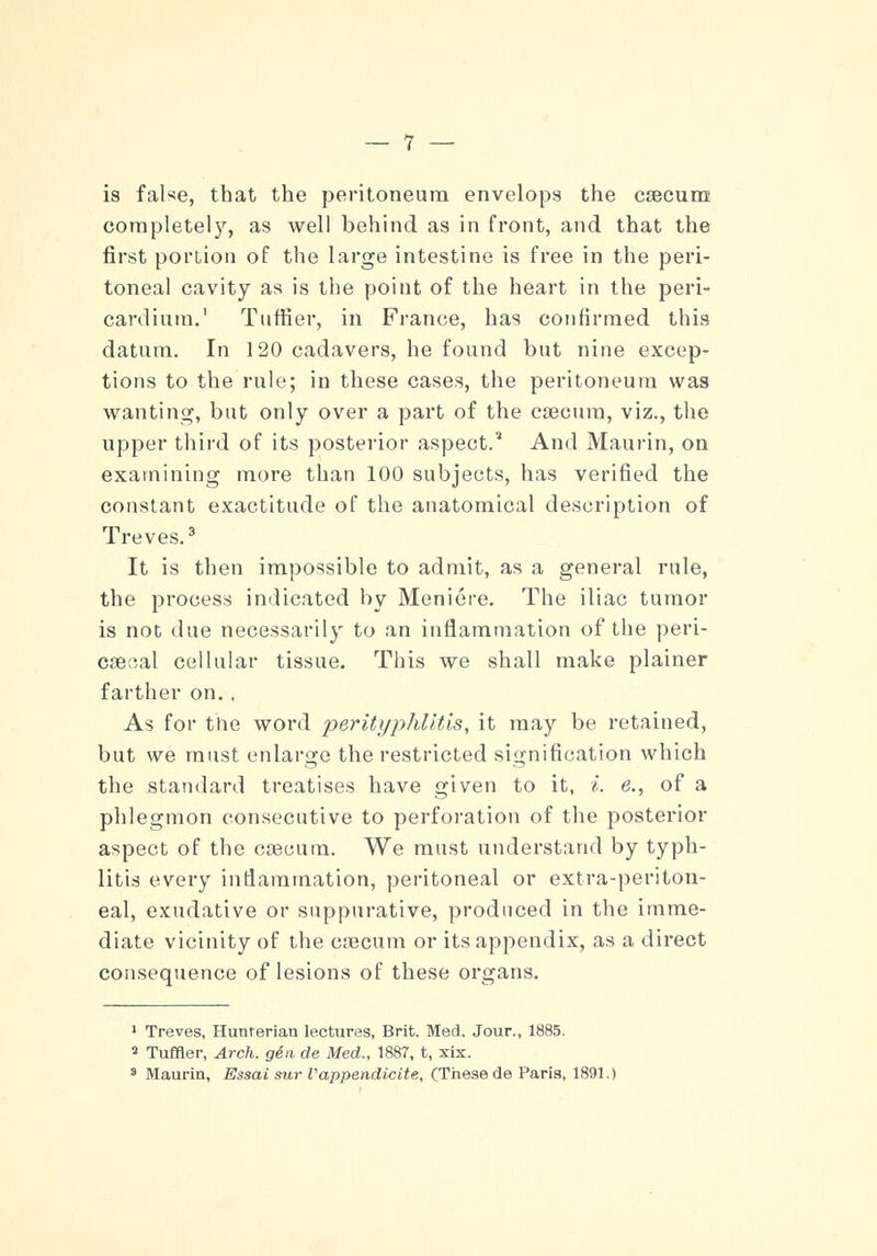 is false, that the peritoneum envelops the caecum completely, as well behind as in front, and that the first portion of the large intestine is free in the peri- toneal cavity as is the point of the heart in the peri- cardium.' Tuffier, in France, has confirmed this datum. In 120 cadavers, he found but nine excep- tions to the rule; in these cases, the peritoneum was wanting, but only over a part of the caecum, viz., the upper third of its posterior aspect.' And Maurin, on examining more than 100 subjects, has verified the constant exactitude of the anatomical description of Treves.3 It is then impossible to admit, as a general rule, the process indicated by Meniere. The iliac tumor is not due necessarily to an inflammation of the peri- caeoal cellular tissue. This we shall make plainer farther on. , As for the word perityphlitis, it may be retained, but we must enlarge the restricted signification which the standard treatises have given to it, i. e., of a phlegmon consecutive to perforation of the posterior aspect of the caecum. We must understand by typh- litis every inflammation, peritoneal or extra-periton- eal, exudative or suppurative, produced in the imme- diate vicinity of the caecum or its appendix, as a direct consequence of lesions of these organs. 1 Treves, Hunrerian lectures, Brit. Med. Jour., 1885. 2 Tuffler, Arch, gin de Med., 1887, t, xix. 3 Maurin, Essai sur Vappendicite, (These de Paris, 1891.)