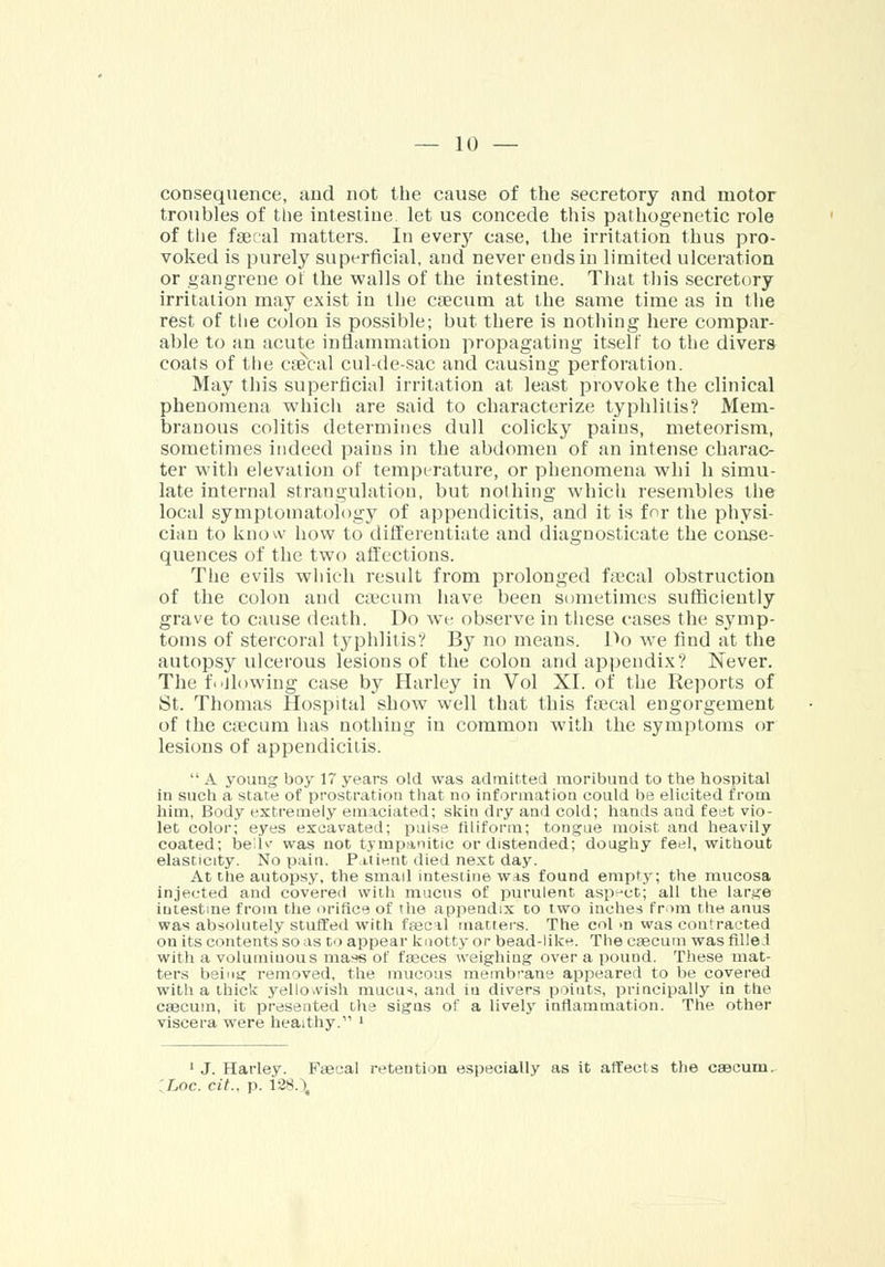 consequence, and not the cause of the secretory and motor troubles of the intestine let us concede this pathogenetic role of the faecal matters. In every case, the irritation thus pro- voked is purely superficial, aud never ends in limited ulceration or gangrene of the walls of the intestine. That this secretory irritation may exist in the caecum at the same time as in the rest of the colon is possible; but there is nothing here compar- able to an acute inflammation propagating itself to the divers coats of the csecal cul-de-sac and causing perforation. May this superficial irritation at least provoke the clinical phenomena which are said to characterize typhlitis? Mem- branous colitis determines dull colicky pains, meteorism, sometimes indeed pains in the abdomen of an intense charac- ter with elevation of temperature, or phenomena whi h simu- late internal strangulation, but nothing which resembles the local symptomatology of appendicitis, and it is for the physi- cian to know how to differentiate and diagnosticate the conse- quences of the two affections. The evils which result from prolonged faecal obstruction of the colon and caecum have been sometimes sufficiently grave to cause death. Do we observe in these cases the symp- toms of stercoral typhlitis? By no means. Do we find at the autopsy ulcerous lesions of the colon and appendix? Never. The fallowing case by Harley in Vol XL of the Reports of St. Thomas Hospital show well that this fa:cal engorgement of the caecum has nothing in common with the symptoms or lesions of appendicitis.  A young boy 17 years old was admitted moribund to the hospital in such a state of prostration that no information could be elicited from him, Body extremely emaciated; skin dry and cold; hands and feet vio- let color; eyes excavated; pulse filiform; tongue moist and heavily coated; bedv was not tympanitic or distended; doughy feel, without elasticity. No pain. Paiient died next day. At the autopsy, the small intestine was found empty; the mucosa injected and covered with mucus of purulent aspect; all the lar.^e intestine from the orifice of the appendix to two inches from the anus was absolutely stuffed with faec il matters. The col >n was contracted on its contents so as to appear knotty or bead-like. The caecum was filled with a voluminous mass of feces weighing over a pound. These mat- ters being removed, the mucous membrane appeared to be covered with a thick yellowish mucus, and in divers points, principally in the caecum, it presented the signs of a lively inflammation. The other viscera were heaithy. > 1 J. Harley. Faecal retention especially as it affects the csecuni. [hoc. cit., p. V28.\