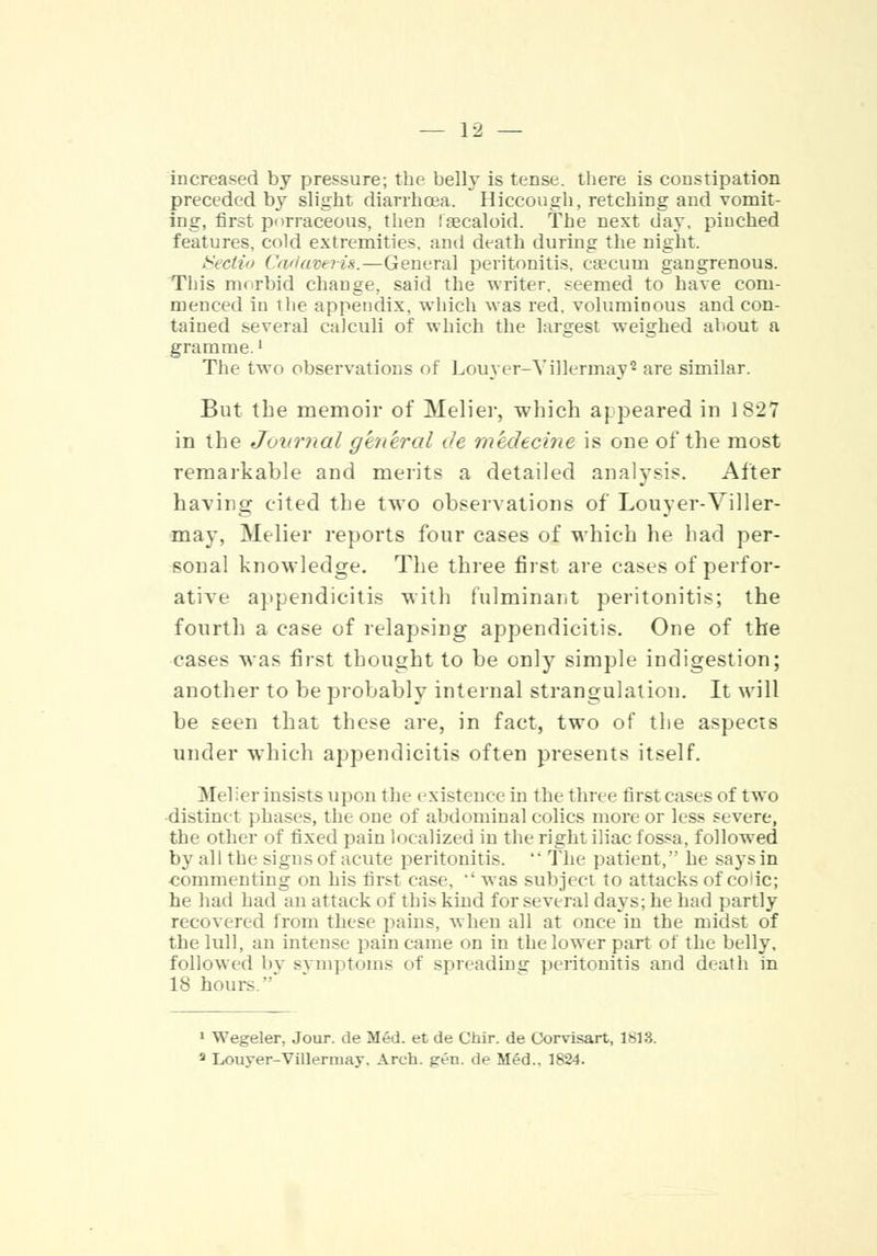 increased by pressure; the belly is tense, there is constipation preceded by slight diarrhoea. Hiccough, retching and vomit- ing, first porraceous, then laecaloid. The next day. pinched features, cold extremities, and death during the night. dedto Cadaveris.—General peritonitis, caecum gangrenous. This morbid change, said the writer, seemed to have com- menced in the appendix, which was red. voluminous and con- tained several calculi of which the largest weighed about a gramme.' The two observations of Louyer-Yillermay* are similar. But the memoir of Melier, which appeared in 1827 in the Journal general de medecine is one of the most remarkable and merits a detailed analysis. Alter having cited the two observations of Louyer-Viller- may, Melier reports four cases of which he had per- sonal knowledge. The three first are cases of perfor- ative appendicitis with fulminant peritonitis; the fourth a case of relapsing appendicitis. One of the cases was first thought to be only simple indigestion; another to be probably internal strangulation. It will be seen that these are, in fact, two of the aspects under which appendicitis often presents itself. Melier insists upon the existence in the three first cases of two distinct phases, the one of abdominal colics more or less severe, the other of fixed pain localized in the right iliac fossa, followed by all the signs of acute peritonitis.  The patient, he says in commenting on his first case.  was subject to attacks of code; he had had an attack of this kind for several days; he had partly recovered from these pains, when all at once in the midst of the lull, an intense pain came on in the lower part of the belly, followed by symptoms of spreading peritonitis and deatli in 18 hours ' 1 Wegeler, Jour, de M6d. et de Chir. de Corvisart, 1813. 3 Louver-Villermay. Arch. gen. de Med.. 1824.