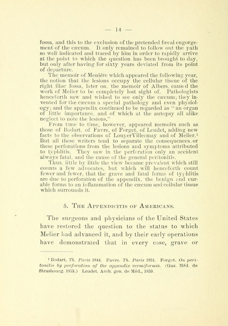fossa, and this to the exclusion of the pretended faecal engorge- ment of the caecum. It only remained to follow out the path so well indicated and traced by him in order to rapidly arrive at the point to which the question has been brought to day, but oaly after having for sixty years deviated from its point of departure. The memoir of Meniere which appeared the following year, the notion that the lesions occupy the cellular tissue of the right iliac fossa, later on, the memoir of Albers. caused the work of Melier to be completely lost sight of. Pathologists henceforth saw and wished to see only the caecum; they in- vented for the caecum a special pathology and even physiol- ogy; and the appendix continued to be regarded as  an organ of little importance, and of which at the autopsy all alike neglect to note the lesions. From time to time, however, appeared memoirs such as those of Bodart. of Favre, of Forget, of Leudet, adding new facts to the observations of LouyerVilleimay and of Melier.1 But all these writers tend to separate the consequences.or these perforations from the lesions and symptoms attributed to typhlitis. They saw in the perforation only an accident always fatal, and the cause of the general peritonitis. Thus, little by little the viewr became prevalent which still counts a few advocates, but which will henceforth count fewer and fewer, that the grave and fatal forms of typhlitis are due to perforation of the appendix, the benign and cur- able forms to an inflammation of the caecum and cellular tissue which surrounds it. 5. The Appendicitis op Americans. The surgeons and physicians of the United States have restored the question to the status to which Melier had advanced it, and by their early operations have demonstrated that in every case, grave or 1 Bodart, Th. Paris 1844. Favre. Th. Paris 1851. Forget. On peri- tonitis by perforation of the appendix vermiformis. CGaz. Med. de Strasbourg, 1855.) Leudet. Arch. gen. de Med., 1859.