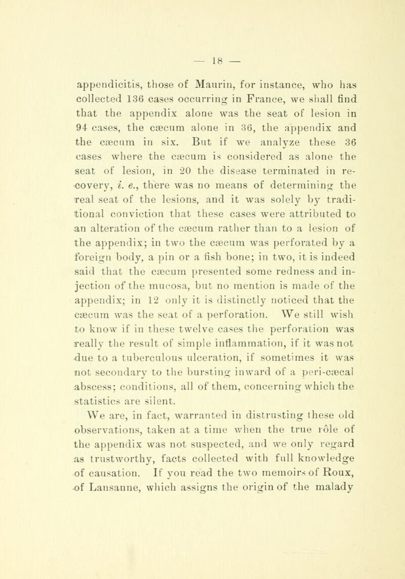 appendicitis, those of Maurin, for instance, who lias collected 136 cases occurring in France, we shall find that the appendix alone was the seat of lesion in 94 cases, the caecum alone in 36, the appendix and the caecum in six. But if we analyze these 36 cases where the caecum is considered as alone the seat of lesion, in 20 the disease terminated in re- covery, i. e., there was no means of determining the real seat of the lesions, and it was solely by tradi- tional conviction that these cases were attributed to an alteration of the caecum rather than to a lesion of the appendix; in two the caecum was perforated by a foreign body, a pin or a fish bone; in two, it is indeed said that the caecum presented some redness and in- jection of the mucosa, but no mention is made of the appendix; in 12 only it is distinctly noticed that the caecum was the seat of a perforation. We still wish to know if in these twelve cases the perforation was really the result of simple inflammation, if it was not ■due to a tuberculous ulceration, if sometimes it was not secondary to the bursting inward of a peri-caecal abscess; conditions, all of them, concerning which the statistics are silent. We are, in fact, warranted in distrusting ihese old observations, taken at a time when the true role of the appendix was not suspected, and we only regard as trustworthy, facts collected with full knowledge of causation. If you read the two memoirs of Roux, of Lausanne, which assigns the origin of the malady