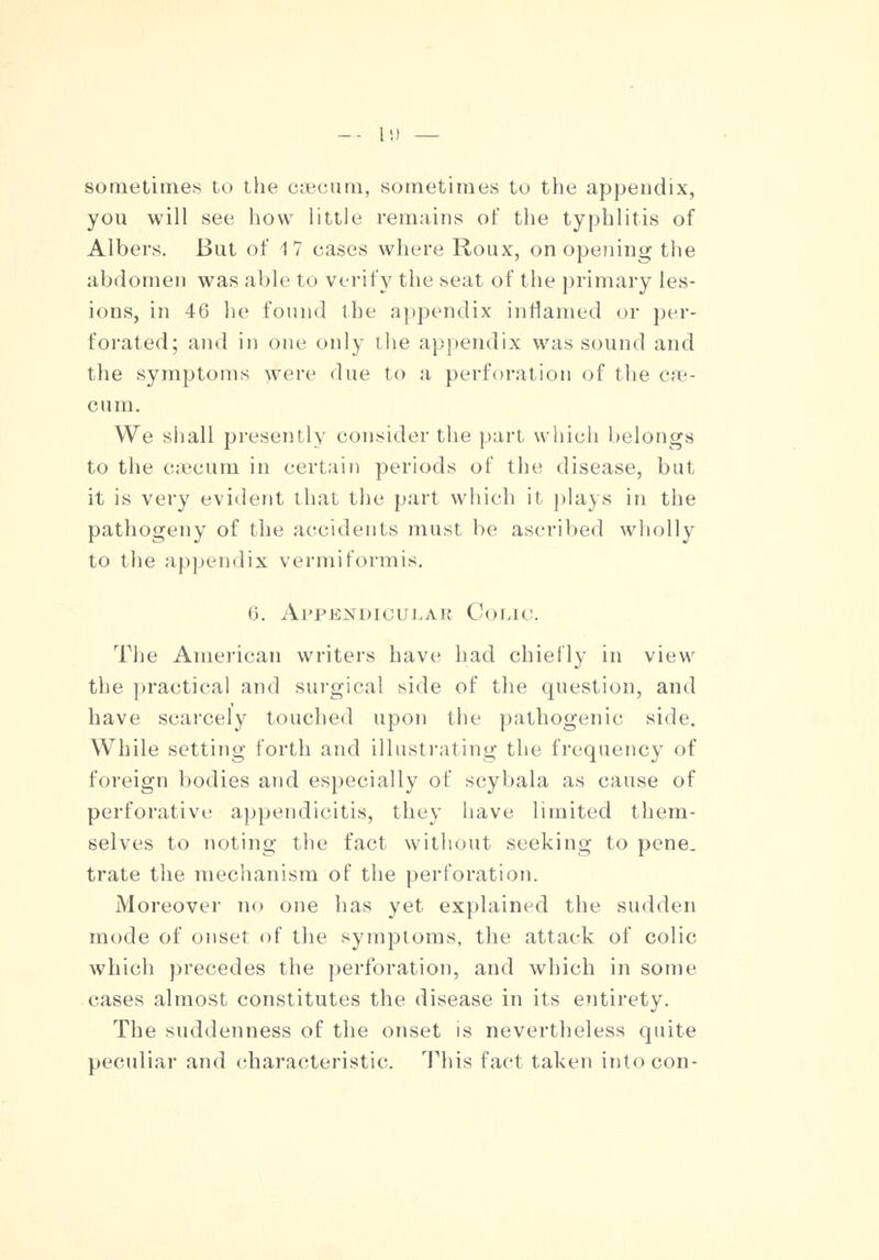 sometimes to the caecum, sometimes to the appendix, you will see how little remains of the typhlitis of Albers. But of 17 cases where Roux, on opening the abdomen was able to verify the seat of the primary les- ions, in 46 he found the appendix inflamed or per- forated; and in one only the appendix was sound and the symptoms were due to a perforation of the cae- cum. We shall presently consider the part which belongs to the ca'curn in certain periods of the disease, but it is very evident that the part which it plays in the pathogeny of the accidents must be ascribed wholly to the appendix vermiformis. (i. Appendicular Coiao. The American writers have had chiefly in view the practical and surgical side of the question, and have scarcely touched upon the pathogenic side. While setting forth and illustrating the frequency of foreign bodies and especially of scybala as cause of perforative appendicitis, they have limited them- selves to noting the fact without seeking to pene- trate the mechanism of the perforation. Moreover no one has yet explained the sudden mode of onset of the symptoms, the attack of colic which precedes the perforation, and which in some cases almost constitutes the disease in its entirety. The suddenness of the onset is nevertheless quite peculiar and characteristic. This fact taken into con-