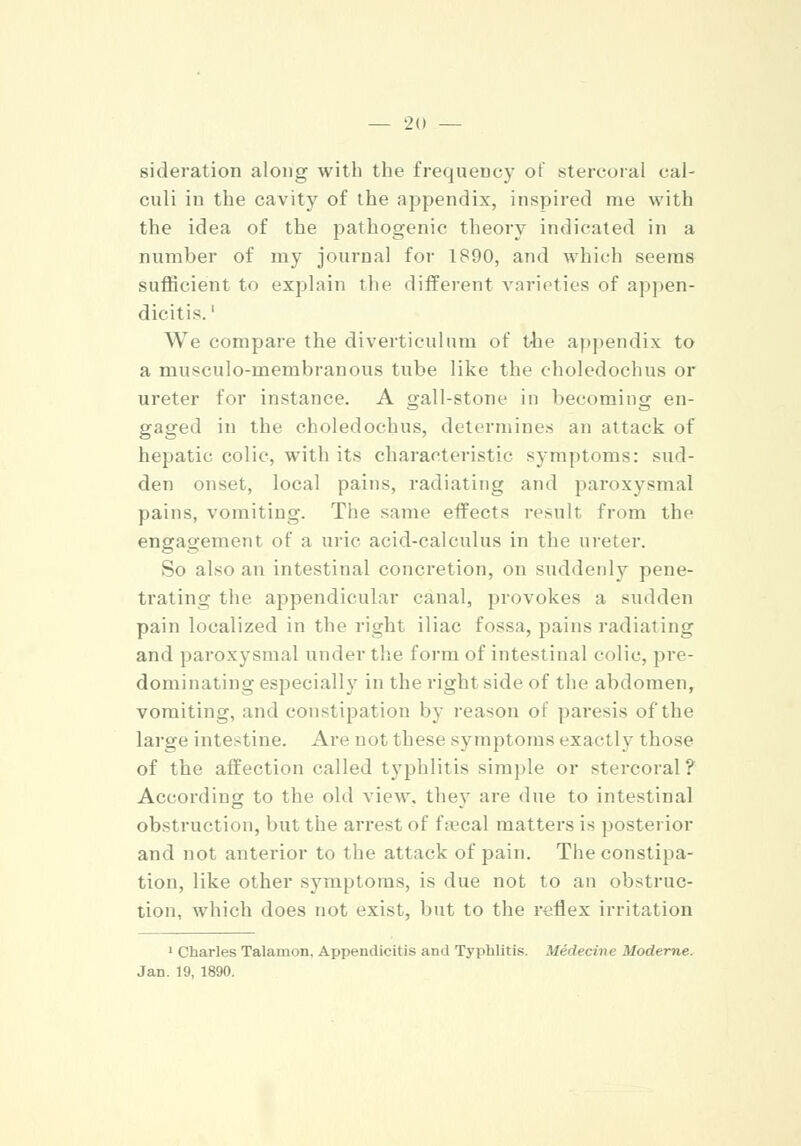 sideration along with the frequency of stercoral cal- culi in the cavity of the appendix, inspired me with the idea of the pathogenic theory indicated in a number of my journal for 1890, and which seems sufficient to explain the different varieties of appen- dicitis.' We compare the diverticulum of the appendix to a musculo-membranous tube like the choledochus or ureter for instance. A gall-stone in becoming en- gaged in the choledochus, determines an attack of hepatic colic, with its characteristic symptoms: sud- den onset, local pains, radiating and paroxysmal pains, vomiting. The same effects result from the engagement of a uric acid-calculus in the ureter. So also an intestinal concretion, on suddenly pene- trating the appendicular canal, provokes a sudden pain localized in the right iliac fossa, pains radiating and paroxysmal under the form of intestinal colic, pre- dominating especially in the right side of the abdomen, vomiting, and constipation by reason of paresis of the large intestine. Are not these symptoms exactly those of the affection called typhlitis simple or stercoral? According to the old view, they are due to intestinal obstruction, but the arrest of faecal matters is posterior and not anterior to the attack of pain. The constipa- tion, like other symptoms, is due not to an obstruc- tion, which does not exist, but to the reflex irritation 1 Charles Talamon. Appendicitis and Typhlitis. Medecine Moderne. Jan. 19, 1890.