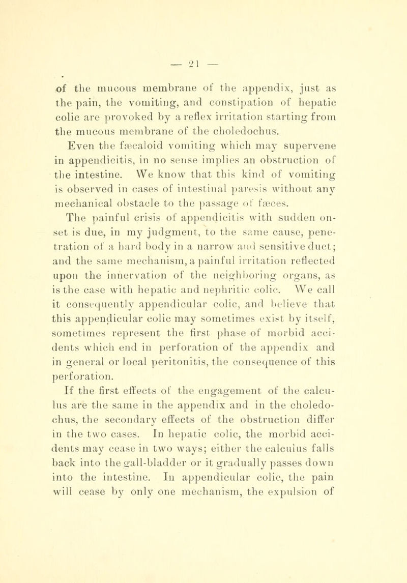 of the mucous membrane of the appendix, just as the pain, the vomiting, and constipation of hepatic colic are provoked by a reflex irritation starting from the mucous membrane of the choledochus. Even the fsecaloid vomiting which may supervene in appendicitis, in no sense implies an obstruction of the intestine. We know that this kind of vomiting is observed in cases of intestinal paresis without any mechanical obstacle to the passage of faeces. The painful crisis of appendicitis with sudden on- set is due, in my judgment, to the same cause, pene- tration of a hard body in a narrow and sensitive duct; and the same mechanism,a painful irritation reflected upon the innervation of the neighboring organs, as is the case with hepatic and nephritic colic. We call it consequently appendicular colic, and believe that this appendicular colic may sometimes exisl by itself, sometimes represent the first phase of morbid acci- dents which end in perforation of the appendix and in general or local peritonitis, the consequence of this perforation. If the first effects ot the engagement of the calcu- lus are the same in the appendix and in the choledo- chus, the secondary effects of the obstruction differ in the two cases. In hepatic colic, the morbid acci- dents may cease in two ways; either the calculus falls back into the gall-bladder or it gradually passes down into the intestine. In appendicular colic, the pain will cease by only one mechanism, the expulsion of