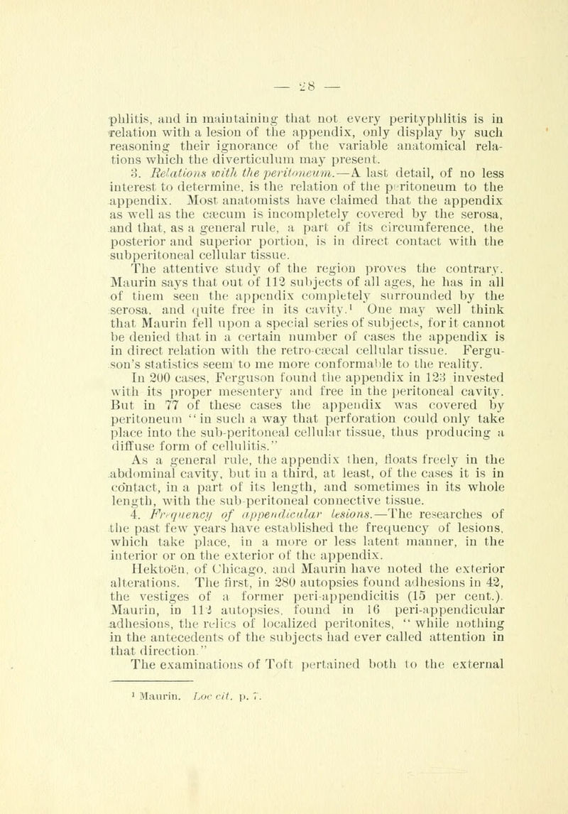 phlitis, and in maintaining that not every perityphlitis is in 'relation with a lesion of the appendix, only display by such reasoning their ignorance of the variable anatomical rela- tions which the diverticulum may present. :!. Relations with the peritoneum.—A. last detail, of no less interest to determine, is the relation of the peritoneum to the appendix. Most anatomists have claimed that the appendix as well as the caicum is incompletely covered by the serosa, and that, as a general rule, a part of its circumference, the posterior and superior portion, is in direct contact with the subperitoneal cellular tissue. The attentive study of the region proves the contrary. Maurin says that out of 113 subjects of all ages, he has in all of them seen the appendix completely surrounded by the serosa, and quite free in its cavity.1 One may well think that, Maurin fell upon a special series of subjects, for it cannot be denied that in a certain number of cases the appendix is in direct relation with the retro-caecal cellular tissue. Fergu- son's statistics seem to me more conformable to the reality. In 2u0 cases, Ferguson found the appendix in 128 invested with its proper mesentery and free in the peritoneal cavity. But in 77 of these cases the appendix was covered by peritoneum in such a way that perforation could only take place into the sub-peritoneal cellular tissue, thus producing a diffuse form of cellulitis. As a general rule, the appendix ihen, floats freely in the abdominal cavity, but in a third, at least, of the cases it is in contact, in a part of its length, and sometimes in its whole length, with the sub-peritoneal connective tissue. 4. Frequency of appendicular lesions.—The researches of the past few years have established the frequency of lesions, which take place, in a more or less latent manner, in the interior or on the exterior of the appendix. Ilektoen, of Chicago, and Maurin have noted the exterior alterations. The first, in 280 autopsies found adhesions in 42, the vestiges of a former peri-appendicitis (15 per cent.). Maurin, in Hi autopsies, found in 16 peri-appendicular adhesions, the relics of localized peritonites, while nothing in the antecedents of the subjects had ever called attention in that direction The examinations of Tot! pertained both to the external 1 Maurin. hoc cit. \>. 7.