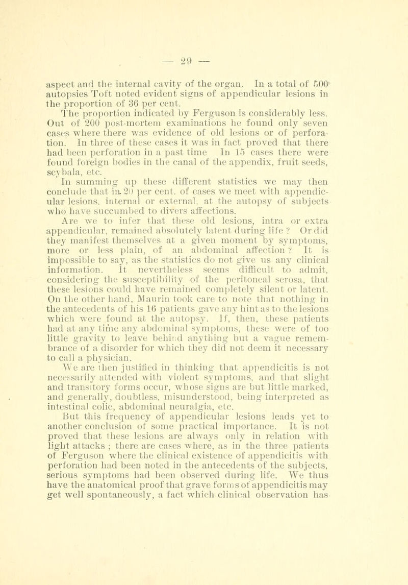 aspect and the internal cavity of the organ. In a total of 500 autopsies Toft noted evident signs of appendicular lesions in the proportion of 36 per cent. The proportion indicated by Ferguson is considerably less. Out of 200 post-mortem examinations he found only seven cases where there was evidence of old lesions or of perfora- tion. In three of these eases it was in fact proved that there had been perforation in a past time In 15 cases there were found foreign bodies in the canal of the appendix, fruit seeds, sc\ bala, etc. In summing up these different statistics we may then conclude that in.2U per cent, of cases we meet with appendic- ular lesions, internal or external, at the autopsy of subjects who have succumbed to divers affections. Are we to infer that these old lesions, intra or extra appendicular, remained absolutely latent during life ? Ordid they manifest themselves at a given moment by symptoms, more or less plain, of an abdominal affection ? It is impossible to say, as the statistics do not give us any clinical information. It nevertheless seems difficult to admit, considering the susceptibility of the peritoneal serosa, that these lesions could have remained completely silent or latent. On the other hand, Maurin took care to note that nothing in the antecedents of his 16 patients gave any hint as to the lesions which were found at the autopsy. If, then, these patients had at any time any abdominal symptoms, these were of too little gravity to leave behii d anything but a vague remem- brance of a disorder for which they did not deem it necessary to call a physician. We are then justified in thinking that appendicitis is not necessarily attended with violent symptoms, and that slight and transitory forms occur, whose signs are but little marked, and generally, doubtless, misunderstood, being interpreted as intestinal colic, abdominal neuralgia, etc. But this frequency of appendicular lesions leads yet to another conclusion of some practical importance. It is not proved that these lesions are always only in relation with light attacks ; there are cases where, as in the three patients of Ferguson where the clinical existence of appendicitis with perforation had been noted in the antecedents of the subjects, serious symptoms had been observed during life. We thus have the anatomical proof that grave forms of appendicitis may get well spontaneously, a fact which clinical observation has