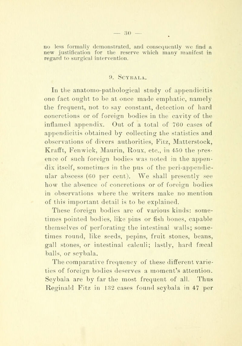 no less formally demonstrated, and consequently we rind a new justification for the reserve which many manifest in regard to surgical intervention. 9. SCYHALA. In the anatorno-pathological study of appendicitis one fact ought to be at once made emphatic, namely the frequent, not to say constant, detection of hard concretions or of foreign bodies in the cavity of the inflamed appendix. Out of a total of 760 cases of appendicitis obtained by collecting the statistics and observations of divers authorities, Fitz, Matterstock, Krafft, Fenwick, Maurin, Roux, etc., in 450 the pres- ence of such foreign bodies was noted in the appen- dix itself, sometimes in the pus of the periappendic- ular abscess (60 per cent). We shall presently see how the absence of concretions or of foreign bodies in observations where the writers make no mention of this important detail is to be explained. These foreign bodies are of various kinds: some- times pointed bodies, like pins or fish bones, capable themselves of perforating the intestinal walls; some- times round, like seeds, pepins, fruit stones, beans, gall stones, or intestinal calculi; lastly, hard faecal balls, or scybala. The comparative frequency of these different varie- ties of foreign bodies deserves a moment's attention. Scybaia are by far the most frequent of all. Thus Reginald Fitz in 132 cases found scybala in 47 per