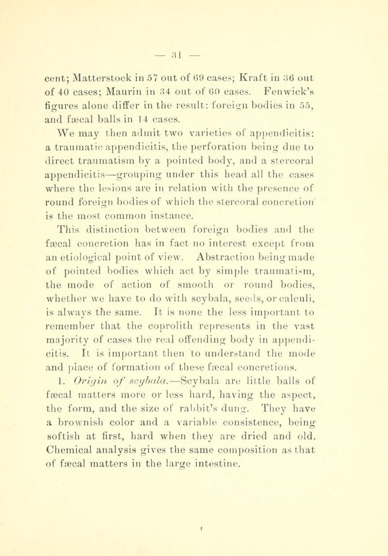 cent; Matterstock in 57 out of 69 cases; Kraft in oQ out of 40 cases; Maurin in 34 out of 60 cases. Fenwick's figures alone differ in the result: foreign bodies in 55, and faecal balls in 14 cases. We may then admit two varieties of appendicitis: a traumatic appendicitis, the perforation being due to direct traumatism by a pointed body, and a stercoral appendicitis—grouping under this head all the cases where the lesions are in relation with the presence of round foreign bodies of which the stercoral concretion' is the most common instance. This distinction between foreign bodies and the faecal concretion has in fact no interest except from an etiological point of view. Abstraction being made of pointed bodies which act by simple traumatism, the mode of action of smooth or round bodies, whether we have to do with scybala, seeds, or calculi, is always the same. It is none the less important to remember that the coprolith represents in the vast majority of cases the real offending body in appendi- citis. It is important then to understand the mode and place of formation of these faecal concretions. 1. Origin of scybala.—Scybala are little balls of faecal matters more or less hard, having the aspect, the form, and the size of rabbit's dung. They have a brownish color and a variable consistence, being softish at first, hard when they are dried and old. Chemical analysis gives the same composition as that of faecal matters in the large intestine.