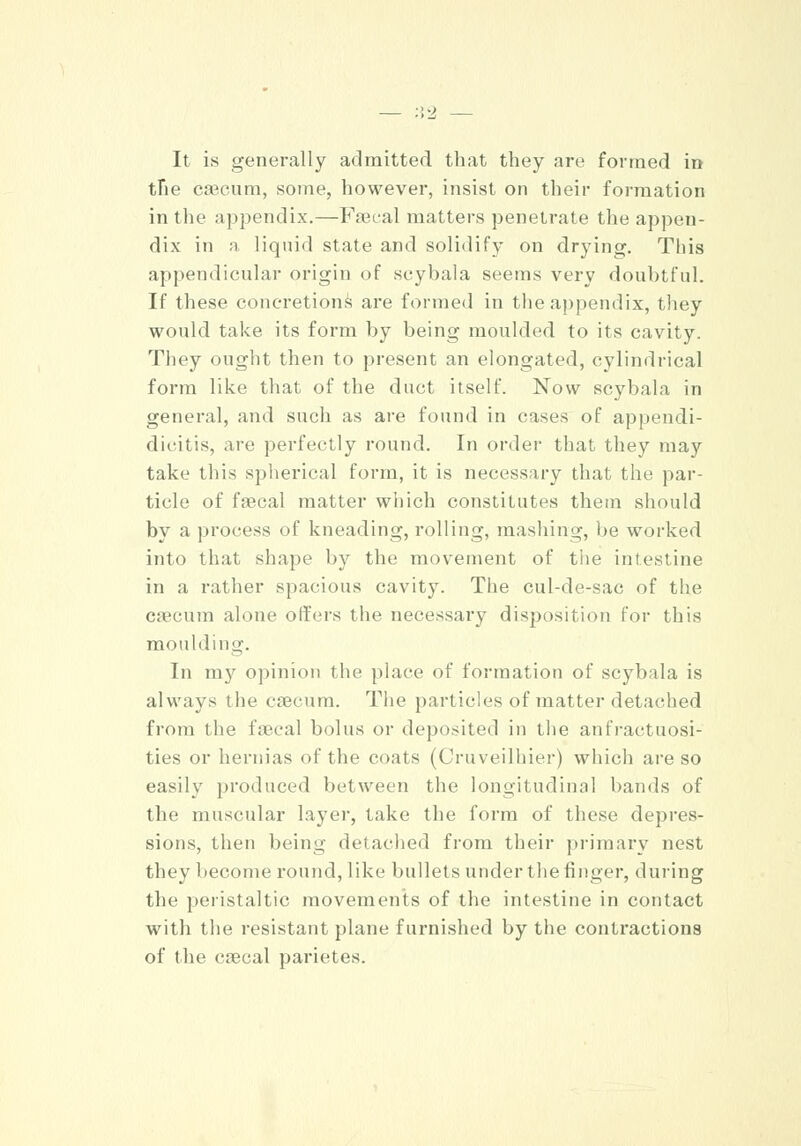 It is generally admitted that they are formed in the Caecum, some, however, insist on their formation in the appendix.—Faecal matters penetrate the appen- dix in a liquid state and solidify on drying. This appendicular origin of scybala seems very doubtful. If these concretions are formed in the appendix, they would take its form by being moulded to its cavity. They ought then to present an elongated, cylindrical form like that of the duct itself. Now scybala in general, and such as are found in cases of appendi- dicitis, .ire perfectly round. In order that they may take this spherical form, it is necessary that the par- ticle of faecal matter which constitutes them should by a process of kneading, rolling, mashing, be worked into that shape by the movement of the intestine in a rather spacious cavity. The cul-de-sac of the caecum alone offers the necessary disposition for this moulding. In my opinion the place of formation of scybala is always the caecum. The particles of matter detached from the faecal bolus or deposited in the anfractuosi- ties or hernias of the coats (Cruveilhier) which are so easily produced between the longitudinal bands of the muscular layer, take the form of these depres- sions, then being detached from their primary nest they become round, like bullets under the finger, during the peristaltic movements of the intestine in contact with the resistant plane furnished by the contractions of the caecal parietes.