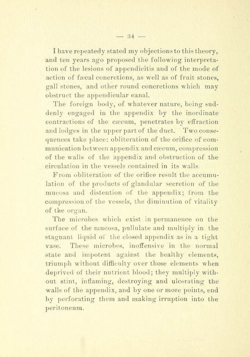 — :34 — I have repeatedy stated my objections to this theory, and ten years ago proposed the following interpreta- tion of the lesions of appendicitis and of the mode of action of faecal concretions, as well as of fruit stones, gall stones, and other round concretions which may obstruct the appendicular canal. The foreign body, of whatever nature, being sud- denly engaged in the appendix by the inordinate contractions of the caecum, penetrates by effraction and lodges in the upper part of the duct. Two conse- quences take place: obliteration of the orifice of com- munication between appendix and caecum, compression of the walls of the appendix and obstruction of the circulation in the vessels contained in its walls From obliteration of the orifice result the accumu- lation of the products of glandular secretion of the mucosa and distention of the appendix; from the compression of the vessels, the diminution of vitality of the organ. The microbes which exist in permanence on the surface of the mucosa, pullulate and multiply in the stagnant liquid of the closed appendix as in a tight vase. These microbes, inoffensive in the normal •state and impotent against the healthy elements, triumph without difficulty over those elements when deprived of their nutrient blood; they multiply with- out stint, inflaming, destroying and ulcerating the walls of the appendix, and by one or more points, end bjr perforating them and making irruption into the peritoneum.