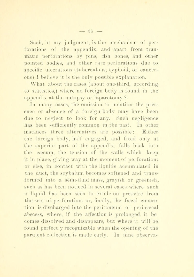 Such, in my judgment, is the mechanism of per- forations of the appendix, and apart from trau- matic perforations by pins, fish bones, and other pointed bodies, and other rare perforations due to specific ulcerations (tuberculous, typhoid, or cancer- ous) I believe it is the only possible explanation. What about the cases (about one-third, according to statistics,) where no foreign body is found in the appendix at the autopsy or laparotomy ? In many eases, the omission to mention the pres- ence or absence of a foreign body may have been due to neglect to look for any. Such negligence has been sufficiently common in the past. In other instances three alternatives are possible: Either the foreign body, half engaged, and fixed only at the superior part of the appendix, falls back into the caecum, the tension of the walls which keep it in place, giving way at the moment of perforation; or else, in contact with the liquids accumulated in the duct, the scybalum becomes softened and trans- formed into a semi-fluid mass, grayish or greenish, such as has been noticed in several cases where such a liquid has been seen to exude on pressure from the seat of perforation; or, finally, the faecal concre- tion is discharged into the peritoneum or peri-caeca! abscess, where, if the affection is prolonged, it be comes dissolved and disappears, but where it will be found perfectly recognizable when the opening of the purulent collection is made early. In nine observa-