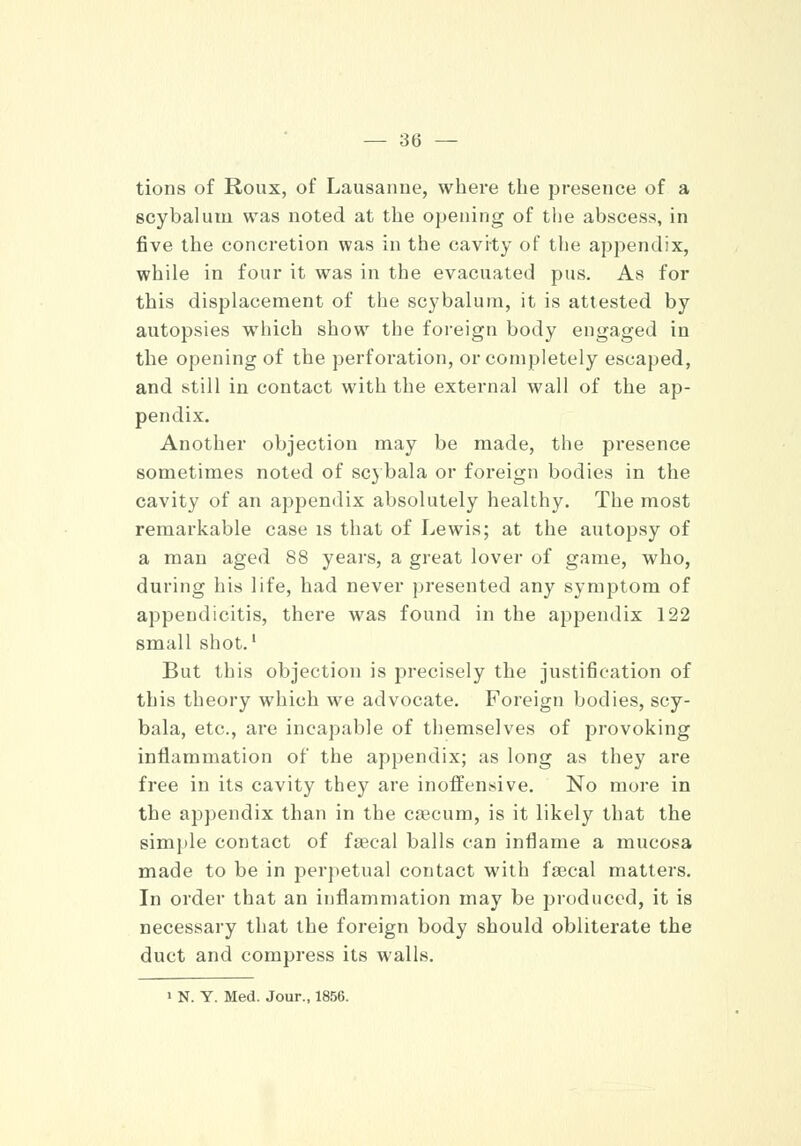 tions of Roux, of Lausanne, where the presence of a scybalum was noted at the opening of the abscess, in five the concretion was in the cavity of the appendix, while in four it was in the evacuated pus. As for this displacement of the scybalum, it is attested by autopsies which show the foreign body engaged in the opening of the perforation, or completely escaped, and still in contact with the external wall of the ap- pendix. Another objection may be made, the presence sometimes noted of scybala or foreign bodies in the cavity of an appendix absolutely healthy. The most remarkable case is that of Lewis; at the autopsy of a man aged 88 years, a great lover of game, who, during his life, had never presented any symptom of appendicitis, there was found in the appendix 122 small shot.1 But this objection is precisely the justification of this theory which we advocate. Foreign bodies, scy- bala, etc., are incapable of themselves of provoking inflammation of the appendix; as long as they are free in its cavity they are inoffensive. No more in the appendix than in the ca3cum, is it likely that the simple contact of faecal balls can inflame a mucosa made to be in perpetual contact with faecal matters. In order that an inflammation may be produced, it is necessary that the foreign body should obliterate the duct and compress its walls. > N. Y. Med. Jour., 1856.