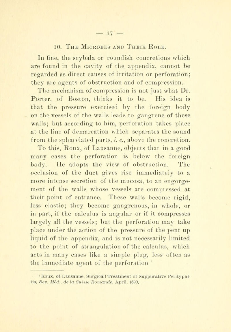 10. The Microbes and Their Role. lu fine, the scybala or roundish concretions which are found in the cavity of the appendix, cannot be regarded as direct causes of irritation or perforation; they are agents of obstruction and of compression. The mechanism of compression is not just what Dr. Porter, of Boston, thinks it to be. His idea is that the pressure exercised by the foreign body on the vessels of the walls leads to gangrene of these walls; but according to him, perforation takes place at the line of demarcation which separates the sound from the sphacelated parts, i. e., above the concretion. To this, Roux, of Lausanne, objects that in a good many cases the perforation is below the foreign body. He adopts the view of obstruction. The occlusion of the duct gives rise immediately to a more intense secretion of the mucosa, to an engorge- ment of the walls whose vessels are compressed at their point of entrance. These walls become rigid, less elastic; they become gangrenous, in whole, or in part, if the calculus is angular or if it compresses largely all the vessels; but the perforation may take place under the action of the pressure of the pent up liquid of the appendix, and is not necessarily limited to the point of strangulation of the calculus, which acts in many cases like a simple plug, less often as the immediate agent of the perforation.' 1 Roux, of Lausanne, Surgiea 1 Treatment of Suppurative Perityphl- tis, Rev. Med., de la Suisse Romande, April, 1890.