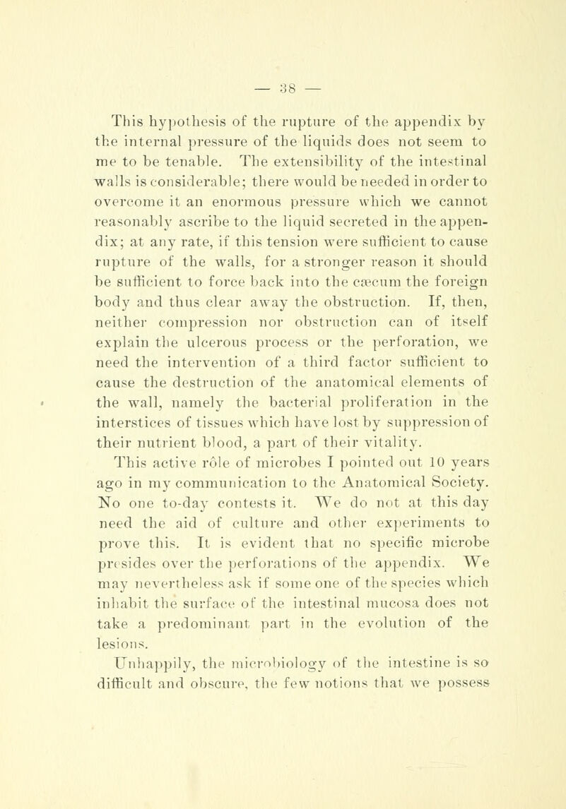This hypothesis of the rupture of the appendix by the internal pressure of the liquids does not seem to me to be tenable. The extensibility of the intestinal walls is considerable; there would be needed in order to overcome it an enormous pressure which we cannot reasonably ascribe to the liquid secreted in the appen- dix; at any rate, if this tension were sufficient to cause rupture of the walls, for a stronger reason it should be sufficient to force back into the caecum the foreign body and thus clear away the obstruction. If, then, neither compression nor obstruction can of itself explain the ulcerous process or the perforation, we need the intervention of a third factor sufficient to cause the destruction of the anatomical elements of the wall, namely the bacterial proliferation in the interstices of tissues which have lost by suppression of their nutrient blood, a part of their vitality. This active role of microbes I pointed out 10 years ago in my communication to the Anatomical Society. No one to-day contests it. We do not at this day need the aid of culture and other experiments to prove this. It is evident that no specific microbe presides over the perforations of the appendix. We may nevertheless ask if some one of the species which inhabit the surface of the intestinal mucosa does not take a predominant part in the evolution of the lesions. Unhappily, the microbiology of the intestine is so difficult and obscure, the few notions that we possess