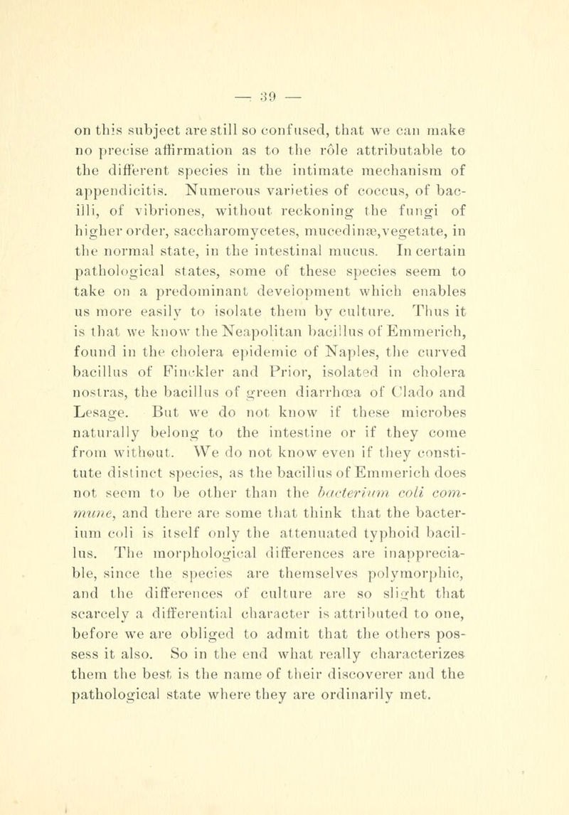 on this subject are still so confused, that we can make no precise affirmation as to the role attributable to the different species in the intimate mechanism of appendicitis. Numerous varieties of coccus, of bac- illi, of vibriones, without reckoning the fungi of higher order, saccharomycetes, mucedin?e,vegetate, in the normal state, in the intestinal mucus. In certain pathological states, some of these species seem to take on a predominant development which enables us more easily to isolate them by culture. Thus it is that we know the Neapolitan bacillus of Emmerich, found in the cholera epidemic of Naples, the curved bacillus of Finckler and Prior, isolated in cholera nostras, the bacillus of green diarrhoea of Clado and Lesage. But we do not know if these microbes naturally belong to the intestine or if they come from without. We do not know even if they consti- tute distinct species, as the bacillus of Emmerich does not seem to be other than the bacterium coli com- mune, and there are some that think that the bacter- ium coli is itself only the attenuated typhoid bacil- lus. The morphological differences are inapprecia- ble, since the species are themselves polymorphic, and the differences of culture are so slight that scarcely a differential character is attributed to one, before we are obliged to admit that the others pos- sess it also. So in the end what really characterizes them the best is the name of their discoverer and the pathological state where they are ordinarily met.