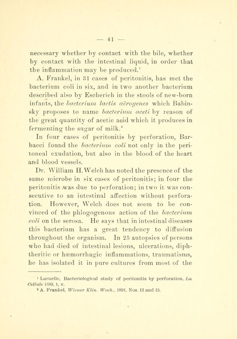 necessary whether by contact with the bile, whether by contact with the intestinal liquid, in order that the inflammation may be produced.1 A. Frankel, in 31 cases of peritonitis, has met the bacterium coli in six, and in two another bacterium described also by Escherich in the stools of new-born infants, the bacterium lactis aerogenes which Babin- sky proposes to name bacterium aceti by reason of the great quantity of acetic acid which it produces in fermenting the sugar of milk.2 In four cases of peritonitis by perforation, Bar- bacci found the bacterium coli not only in the peri- toneal exudation, but also in the blood of the heart and blood vessels. Dr. William H.Welch has noted the presence of the same microbe in six cases of peritonitis; in four the peritonitis was due to perforation; in two it was con- secutive to an intestinal affection without perfora- tion. However, Welch does not seem to be con- vinced of the phlogogenous action of the bacterium coli on the serosa. He says that in intestinal diseases this bacterium has a great tendency to diffusion throughout the organism. In 25 autopsies of persons who had died of intestinal lesions, ulcerations, diph- theritic or hemorrhagic inflammations, traumatisms, he has isolated it in pure cultures from most of the 1 Laruelle, Bacteriological study of peritonitis by perforation, La Cellule 1889, t, v. 3 A. Frankel, Wiener Klin. Woch., 1891, Nos. 13 and 15.