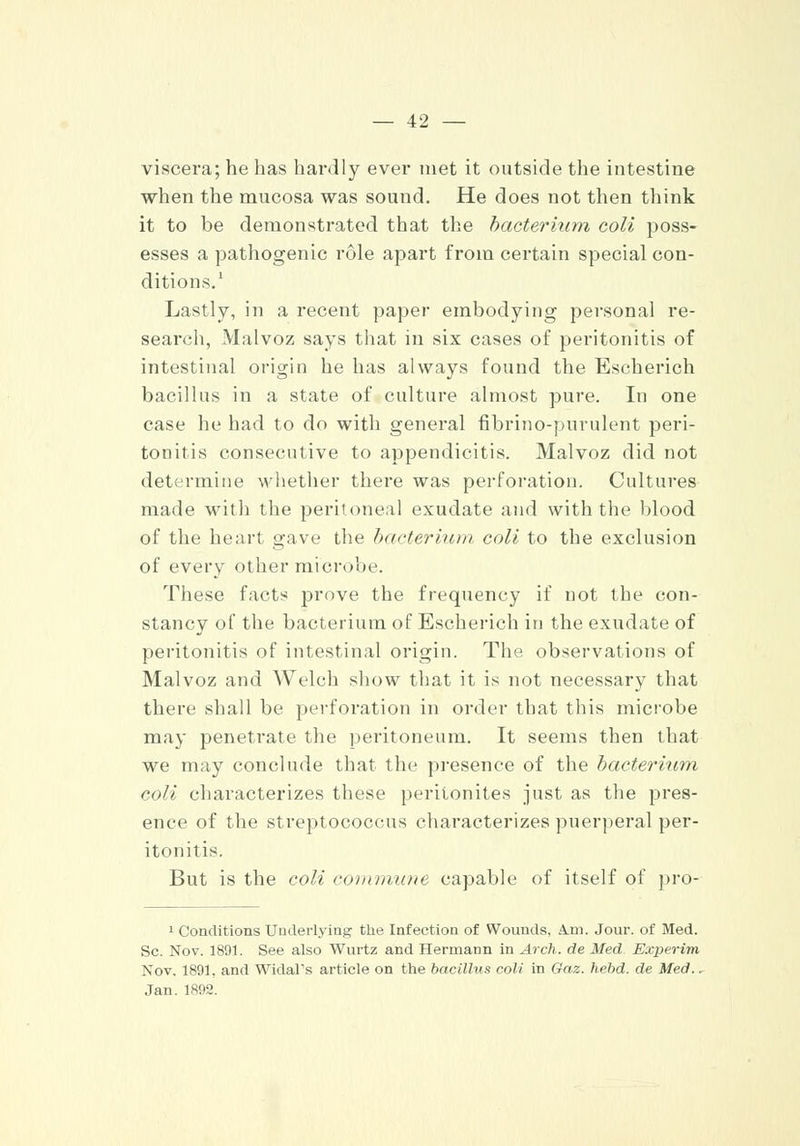 viscera; he has hardly ever met it outside the intestine when the mucosa was sound. He does not then think it to be demonstrated that the bacterium coli poss- esses a pathogenic role apart from certain special con- ditions.1 Lastly, in a recent paper embodying personal re- search, Malvoz says that in six cases of peritonitis of intestinal origin he has always found the Escherich bacillus in a state of culture almost pure. In one case he had to do with general fibrino-purulent peri- tonitis consecutive to appendicitis. Malvoz did not determine whether there was perforation. Cultures made with the peritoneal exudate and with the blood of the heart gave the bacterium, coli to the exclusion of every other microbe. These facts prove the frequency if not the con- stancy of the bacterium of Escherich in the exudate of peritonitis of intestinal origin. The observations of Malvoz and Welch show that it is not necessary that there shall be perforation in order that this microbe may penetrate the peritoneum. It seems then that we may conclude that the presence of the bacterium coli characterizes these peritonites just as the pres- ence of the streptococcus characterizes puerperal per- itonitis. But is the coli com matte capable of itself of pro- 1 Conditions Underlying the Infection of Wounds, A.m. Jour, of Med. Sc. Nov. 1891. See also Wurtz and Hermann in Arch, de Med Experim Nov. 1891. and Widal's article on the bacillus coli in Gaz. hebd. de Med., Jan. 1892.