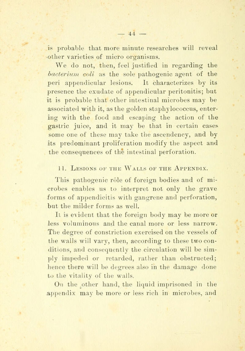 is probable that more minute researches will reveal other varieties of micro organisms. We do not, then, feel justified in regarding the bacterium coll as the sole pathogenic agent of the peri appendicular lesions. It characterizes by its presence the exudate of appendicular peritonitis; but it is probable that other intestinal microbes may be associated with it, as the golden staphylococcus, enter- ing with the food and escaping the action of the gastric juice, and it may be that in certain cases some one of these may take the ascendency, and by its predominant proliferation modify the aspect and the consequences of the intestinal perforation. 11. Lesions of the Walls of the Appendix. This pathogenic role of foreign bodies and of mi- crobes enables us to interpret not only the grave forms of appendicitis with gangrene and perforation, but the milder forms as well. It is evident that the foreign body may be more or less voluminous and the canal more or less narrow. The degree of constriction exercised on the vessels of the walls will vary, then, according to these two con- ditions, and consequently the circulation will be sim- ply impeded or retarded, rather than obstructed; hence there will be degrees also in the damage done to the vitality of the wails. On the ,other hand, the liquid imprisoned in the Appendix may be more or less rich in microbes, and