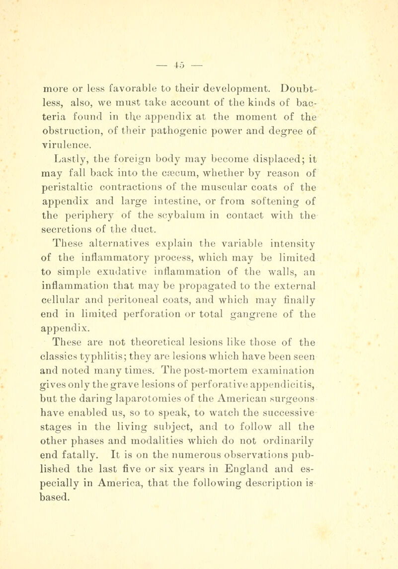 more or less favorable to their development. Doubt- less, also, we must take account of the kinds of bac- teria found in the appendix at the moment of the obstruction, of their pathogenic power and degree of virulence. Lastly, the foreign body may become displaced; it may fall back into the coecum, whether by reason of peristaltic contractions of the muscular coats of the appendix and large intestine, or from softening of the periphery of the scybalum in contact with the secretions of the duct. These alternatives explain the variable intensity of the inflammatory process, which may be limited to simple exudative inflammation of the walls, an inflammation that may be propagated to the external cellular and peritoneal coats, and which may finally end in limited perforation or total gangrene of the appendix. These are not theoretical lesions like those of the classics typhlitis; they are lesions which have been seen and noted many times. The post-mortem examination gives only the grave lesions of perforative appendicitis, but the daring laparotomies of the American surgeons have enabled us, so to speak, to watch the successive stages in the living subject, and to follow all the other phases and modalities which do not ordinarily end fatally. It is on the numerous observations pub- lished the last five or six years in England and es- pecially in America, that the following description is based.