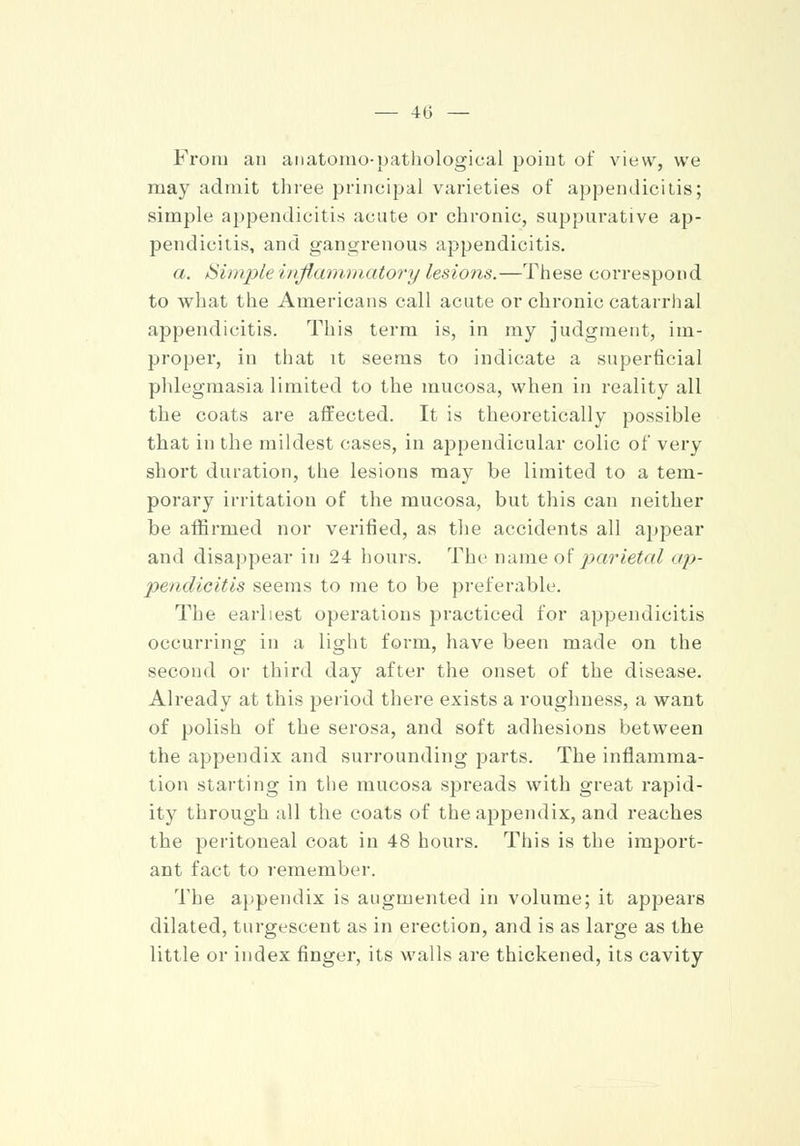 From an anatomopathological point of view, we may admit three principal varieties of appendicitis; simple appendicitis acute or chronic, suppurative ap- pendicitis, and gangrenous appendicitis. a. Simple inflammatory lesions.—These correspond to what the Americans call acute or chronic catarrhal appendicitis. This term is, in my judgment, im- proper, in that it seems to indicate a superficial phlegmasia limited to the mucosa, when in reality all the coats are affected. It is theoretically possible that in the mildest cases, in appendicular colic of very short duration, the lesions may be limited to a tem- porary irritation of the mucosa, but this can neither be affirmed nor verified, as the accidents all appear and disappear in 24 hours. The name of parietal ap- pendicitis seems to me to be preferable. The earliest operations practiced for appendicitis occurring in a light form, have been made on the second or third day after the onset of the disease. Already at this period there exists a roughness, a want of polish of the serosa, and soft adhesions between the appendix and surrounding parts. The inflamma- tion starting in the mucosa spreads with great rapid- ity through all the coats of the appendix, and reaches the peritoneal coat in 48 hours. This is the import- ant fact to remember. The appendix is augmented in volume; it appears dilated, turgescent as in erection, and is as large as the little or index finger, its walls are thickened, its cavity