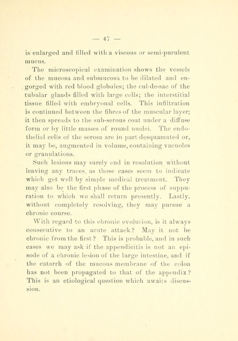 is enlarged and tilled with a viscous or semi-purulent mucus. The microscopical examination shows the vessels of the mucosa and submucosa to be dilated and en- gorged with red blood globules; the cul-de-sac of the tubular glands filled with large cells; the interstitial tissue tilled with embryonal cells. This infiltration is continued between the fibres of the muscular layer; it then spreads to the sub-serous coat under a diffuse form or by little masses of round nuclei. The endo- thelial cells of the serosa are in part desquamated or, it may be, augmented in volume, containing vacuoles or granulations. Such lesions may surely end in resolution without leaving any traces, as those cases seem to indicate which get well by simple medical treatment. They may also be the first phase of the process of suppu- ration to which we shall return presently. Lastly, without completely resolving, they may pursue a chronic course. With regard to this chronic evolution, is it always consecutive to an acute attack ? May it not be chronic from the first ? This is probable, and in such cases we may ask if the appendicitis is not an epi- sode of a chronic lesion of the large intestine, and if the catarrh of the mucous membrane of the colon has not been propagated to that of the appendix ? This is an etiological question which awaits discus- sion.