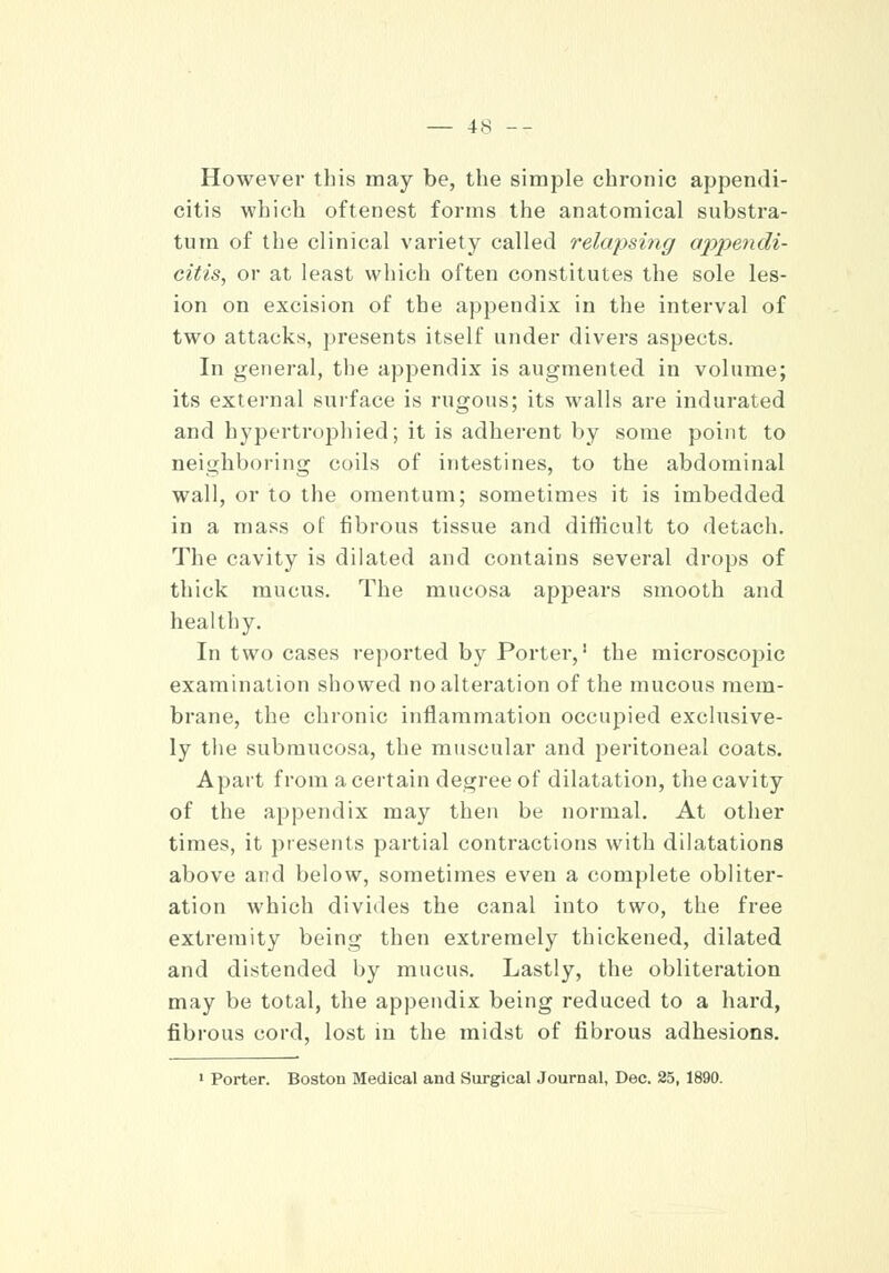 However this may be, the simple chronic appendi- citis which oftenest forms the anatomical substra- tum of the clinical variety called relapsing appendi- citis, or at least which often constitutes the sole les- ion on excision of the appendix in the interval of two attacks, presents itself under divers aspects. In general, the appendix is augmented in volume; its external surface is rugous; its walls are indurated and hypertrophied; it is adherent by some point to neighboring coils of intestines, to the abdominal wall, or to the omentum; sometimes it is imbedded in a mass of fibrous tissue and difficult to detach. The cavity is dilated and contains several drops of thick mucus. The mucosa appears smooth and healthy. In two cases reported by Porter,1 the microscopic examination showed no alteration of the mucous mem- brane, the chronic inflammation occupied exclusive- ly the submucosa, the muscular and peritoneal coats. Apart from a certain degree of dilatation, the cavity of the appendix may then be normal. At other times, it presents partial contractions with dilatations above and below, sometimes even a complete obliter- ation which divides the canal into two, the free extremity being then extremely thickened, dilated and distended by mucus. Lastly, the obliteration may be total, the appendix being reduced to a hard, fibrous cord, lost in the midst of fibrous adhesions. 1 Porter. Boston Medical and Surgical Journal, Dec. 25, 1890.