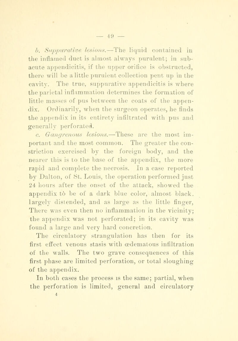 h. Suppurative lesions.—The liquid contained in the inflamed duct is almost always purulent; in sub- acute appendicitis, if the upper orifice is obstructed, there will be a little purulent collection pent up in the cavity. The true, suppurative appendicitis is where the parietal inflammation determines the formation of little masses of pus between the coats of the appen- dix. Ordinarily, when the surgeon operates, he finds the appendix in its entirety infiltrated with pus and generally perforated. c. Gangrenous lesions.—These are the most im- portant and the most common. The greater the con- striction exercised by the foreign body, and the nearer this is to the base of the appendix, the more rapid and complete the necrosis. In a case reported by Dalton, of St. Louis, the operation performed just 24 hours after the onset of the attack, showed the appendix t6 be of a dark blue color, almost black, largely distended, and as large as the little finger, There was even then no inflammation in the vicinity; the appendix was not perforated; in its cavity was found a large and very hard concretion. The circulatory strangulation has then for its first effect venous stasis with oedematous infiltration of the walls. The two grave consequences of this first phase are limited perforation, or total sloughing of the appendix. In both cases the process is the same; partial, when the perforation is limited, general and circulatory 4