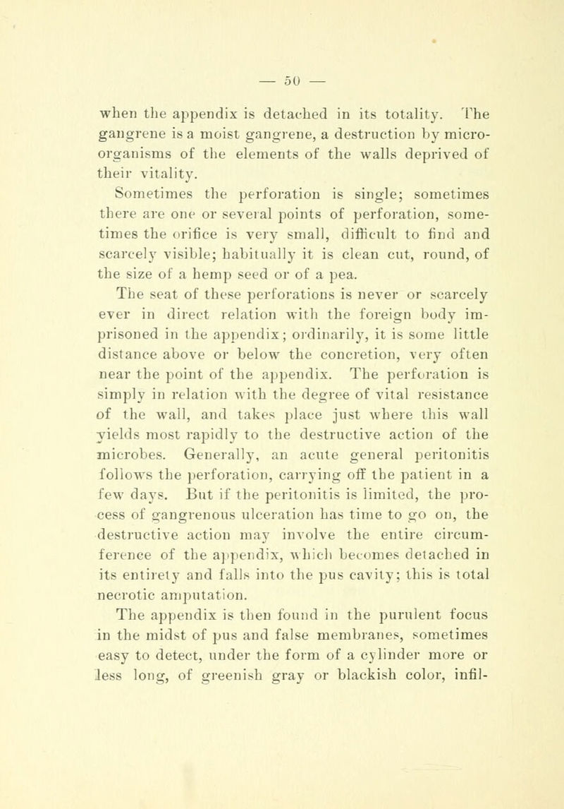 when the appendix is detached in its totality. The gangrene is a moist gangrene, a destruction by micro- organisms of the elements of the walls deprived of their vitality. Sometimes the perforation is single; sometimes there are one or several points of perforation, some- times the orifice is very small, difficult to find and scarcely visible; habitually it is clean cut, round, of the size of a hemp seed or of a pea. The seat of these perforations is never or scarcely ever in direct relation with the foreign body im- prisoned in the appendix; ordinarily, it is some little distance above or below the concretion, very often near the point of the appendix. The perforation is simply in relation with the degree of vital resistance of the wall, and takes place just where this wall yields most rapidly to the destructive action of the microbes. Generally, an acute general peritonitis follows the perforation, carrying off the patient in a few days. But if the peritonitis is limited, the pro- cess of gangrenous ulceration has time to go on, the destructive action may involve the entire circum- ference of the appendix, which becomes detached in its entirety and falls into the pus cavity: this is total necrotic amputation. The appendix is then found in the purulent focus in the midst of pus and false membranes, sometimes easy to detect, under the form of a cylinder more or Jess long, of greenish gray or blackish color, infil-